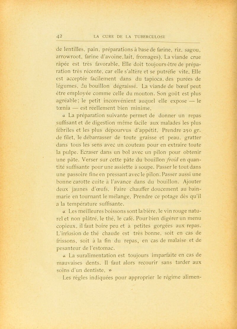 de lentilles, pain, préparations à base de farine, riz, sagou, arrowroot, farine d’avoine, lait, fromages). La viande crue râpée est très favorable. Elle doit toujours être de prépa- ration très récente, car elle s’altère et se putréfie vite. Elle est acceptée facilement dans du tapioca, des purées de légumes, du bouillon dégraissé. La viande de bœuf peut être employée comme celle du mouton. Son goût est plus agréable; le petit inconvénient auquel elle expose — le tœnia — est réellement bien minime. « La préparation suivante permet de donner un repas suffisant et de digestion même facile aux malades les plus fébriles et les plus dépourvus d’appétit. Prendre 250 gr. de filet, le débarrasser de toute graisse et peau, gratter dans tous les sens avec un couteau pour en extraire toute la pulpe. Ecraser dans un bol avec un pilon pour obtenir une pâte. Verser sur cette pâte du bouillon froid en quan- tité suffisante pour une assiette à soupe. Passer le tout dans une passoire fine en pressant avec le pilon. Passer aussi une bonne carotte cuite à l’avance dans du bouillon. Ajouter deux jaunes d’œufs. Faire chauffer doucement au bain- marie en tournant le mélange. Prendre ce potage dès qu’il a la température suffisante. « Les meilleures boissons sont la bière, le vin rouge natu- rel et non plâtré, le thé, le café. Pour bien digérer un menu copieux, il faut boire peu et à petites gorgées aux repas. L’infusion de thé chaude est très bonne, soit en cas de frissons, soit à la fin du repas, en cas de malaise et de pesanteur de l’estomac. « La suralimentation est toujours imparfaite en cas de mauvaises dents. 11 faut alors recourir sans tarder aux soins d’un dentiste. » Les règles indiquées pour approprier le régime alimen-