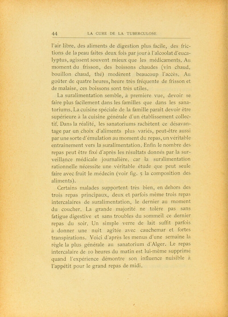l'air libre, des aliments de digestion plus facile, des fric- tions de la peau faites deux fois par jour à l’alcoolat d’euca- lyptus, agissent souvent mieux que les médicaments. Au moment du frisson, des boissons chaudes (vin chaud, bouillon chaud, thé) modèrent beaucoup l’accès. Au goûter de quatre heures, heure très fréquente de frisson et de malaise, ces boissons sont très utiles. La suralimentation semble, à première vue, devoir se faire plus facilement dans les familles que dans les sana- toriums. La cuisine spéciale de la famille paraît devoir être supérieure à la cuisine générale d’un établissement collec- tif. Dans la réalité, les sanatoriums rachètent ce désavan- tage par un choix d’aliments plus variés, peut-être aussi par une sorte d’émulation au moment du repas, un véritable entraînement vers la suralimentation. Enfin le nombre des repas peut être fixé d’après les résultats donnés par la sur- veillance médicale Journalière, car la suralimentation rationnelle nécessite une véritable étude que peut seule faire avec fruit le médecin (voir fig. 5 la composition des aliments). Certains malades supportent très bien, en dehors des trois repas principaux, deux et parfois même trois repas intercalaires de suralimentation, le dernier au moment du coucher. La grande majorité ne tolère pas sans fatigue digestive et sans troubles du sommeil ce dernier repas du soir. Un simple verre de lait suffit parfois à donner une nuit agitée avec cauchemar et fortes transpirations. Voici d’après les menus d’une semaine la règle la plus générale au sanatorium d’Alger. Le repas intercalaire de 10 heures du matin est lui-même supprimé quand l’expérience démontre son influence nuisible à l’appétit pour le grand repas de midi. /