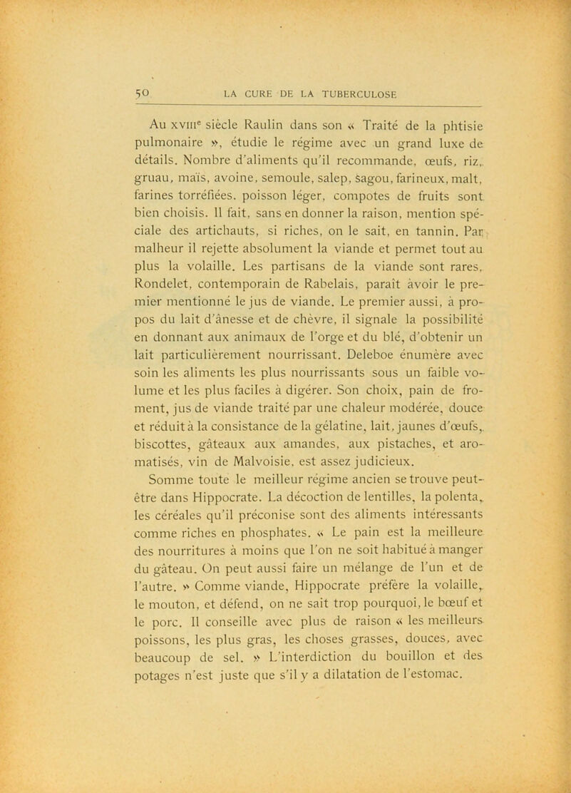 Au xvin® siècle Raulin dans son « Traité de la phtisie pulmonaire », étudie le régime avec un grand luxe de détails. Nombre d’aliments qu’il recommande, œufs, riz,, gruau, mais, avoine, semoule, salep, Sagou, farineux, malt, farines torréfiées, poisson léger, compotes de fruits sont bien choisis. 11 fait, sans en donner la raison, mention spé- ciale des artichauts, si riches, on le sait, en tannin. Par malheur il rejette absolument la viande et permet tout au plus la volaille. Les partisans de la viande sont rares. Rondelet, contemporain de Rabelais, paraît avoir le pre- mier mentionné le jus de viande. Le premier aussi, à pro- pos du lait d’ânesse et de chèvre, il signale la possibilité en donnant aux animaux de l’orge et du blé, d’obtenir un lait particulièrement nourrissant. Deleboe énumère avec soin les aliments les plus nourrissants sous un faible vo- lume et les plus faciles à digérer. Son choix, pain de fro- ment, jus de viande traité par une chaleur modérée, douce et réduit à la consistance de la gélatine, lait, jaunes d’œufs,, biscottes, gâteaux aux amandes, aux pistaches, et aro- matisés, vin de Malvoisie, est assez judicieux. Somme toute le meilleur régime ancien se trouve peut- être dans Hippocrate. La décoction de lentilles, la polenta,, les céréales qu’il préconise sont des aliments intéressants comme riches en phosphates. « Le pain est la meilleure des nourritures à moins que l’on ne soit habitué à manger du gâteau. On peut aussi faire un mélange de l’un et de l’autre. » Comme viande, Hippocrate préfère la volaille,, le mouton, et défend, on ne sait trop pourquoi, le bœuf et le porc. 11 conseille avec plus de raison « les meilleurs poissons, les plus gras, les choses grasses, douces, avec beaucoup de sel. » L’interdiction du bouillon et des potages n’est juste que s’il y a dilatation de l’estomac.