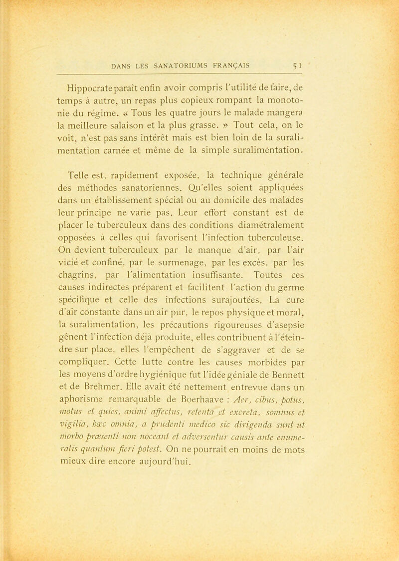 Hippocrate paraît enfin avoir compris l’utilité de faire, de temps à autre, un repas plus copieux rompant la monoto- nie du régime. « Tous les quatre jours le malade mangera la meilleure salaison et la plus grasse. » Tout cela, on le voit, n’est pas sans intérêt mais est bien loin de la surali- mentation carnée et même de la simple suralimentation. Telle est, rapidement exposée, la technique générale des méthodes sanatoriennes. Qu’elles soient appliquées dans un établissement spécial ou au domicile des malades leur principe ne varie pas. Leur effort constant est de placer le tuberculeux dans des conditions diamétralement opposées à celles qui favorisent l’infection tuberculeuse. On devient tuberculeux par le manque d’air, par l’air vicié et confiné, par le surmenage, par les excès, par les chagrins, par l’alimentation insuffisante. Toutes ces causes indirectes préparent et facilitent l’action du germe spécifique et celle des infections surajoutées. La cure d’air constante dans un air pur, le repos physique et moral, la suralimentation, les précautions rigoureuses d’asepsie gênent l’infection déjà produite, elles contribuent àl’étein- dre sur place, elles l’empêchent de s’aggraver et de se compliquer. Cette lutte contre les causes morbides par les moyens d’ordre hygiénique fut l’idée géniale de Bennett et de Brehmer. Elle avait été nettement entrevue dans un aphorisme remarquable de Boerhaave ; Âcr, cibiis, potus, motus et qitics, aiiimi affectus, retenta et excreta, somnus et vigilia, bœc omnia, a pntdenli niedico sic dirigenda sunt ut morbo præsenti non noceant et adversentiir caiisis ante enunie- ratis quantum fieri potest. On ne pourrait en moins de mots mieux dire encore aujourd’hui.
