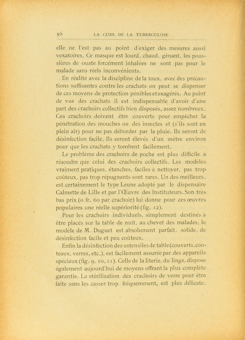 elle ne l’est pas au point d’exiger des mesures aussi vexatoires. Ce masque est lourd, chaud, gênant, les pous- sières de ouate forcément inhalées ne sont pas pour le malade sans réels inconvénients. En réalité avec la discipline delà toux, avec des précau- tions sulTisantes contre les crachats on peut se dispenser de ces moyens de protection pénibles et exagérés. Au point de vue des crachats il est indispensable^ d’avoir d’une part des crachoirs collectifs bien disposés, assez nombreux. Ces crachoirs doivent être couverts pour empêcher Ut pénétration des mouches ou des insectes et (s’ils sont en plein aiiq pour ne pas déborder par la pluie. Ils seront de désinfection facile. Ils seront élevés d’un mètre environ pour que les crachats y tombent facilement. Le problème des crachoirs de poche est plus difficile a résoudre que celui des crachoirs collectifs. Les modèles- vraiment pratiques, étanches, faciles à nettoyer, pas trop coûteux, pas trop répugnants sont rares. Un des meilleurs, est certainement le type Leune adopté par le dispensaire Calmette de Lille et par l’Œuvre des Instituteurs. Son très- bas prix (o fr. 6o par crachoir) lui donne pour ces œuvres populaires une réelle supériorité (fig. 12). Pour les crachoirs individuels, simplement destinés a être placés sur la table de nuit, au chevet des malades, le modèle de M. Duguet est absolument parfait, solide, de désinfection facile et peu coûteux. Enfin la désinfection des ustensilesde table(couverts,cou- teaux. verres, etc.), est facilement assurée par des appareils spéciaux (fig. 9, lo, i i). Celle de la literie, du linge, dispose également aujourd’hui de moyens offrant la plus complète garantie. La stérilisation des crachoirs de verre pour être faite sans les casser trop fréquemment, est plus délicate.