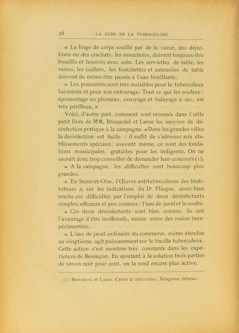 « Le linge de corps souillé par de la sueur, des déjec- tions ou des crachats, les mouchoirs, doivent toujours être bouillis et lessivés avec soin. Les serviettes de table, les verres, les cuillers, les fourchettes et ustensiles de table doivent de même être passés à l’eau bouillante. « Les poussières sont très nuisibles pour le tuberculeux lui-mème et pour son entourage. Tout ce qui les soulève : •époussetage au plumeau, essuyage et balayage à sec, est très périlleux. » Voici, d’autre part, comment sont résumés dans l’utile petit livre de MM. Brouardel et Larue les moyens de dé- sinfection pratique à la campagne. «Dans les grandes villes la désinfection est facile : il suffit de s’adresser aux éta- blissements spéciaux ; souvent même, ce sont des fonda- tions municipales, gratuites pour les indigents. On ne saurait donc trop conseiller de demander leur concours ( i ). « A la campagne, les difficultés sont beaucoup plus grandes. « En Seine-et-Oise, l’Œuvre antituberculeuse des Insti- tuteurs a, sur les indications du D‘‘ Plicque, assez bien résolu ces difficultés par l’emploi de deux désinfectants simples, efficaces et peu coûteux : l’eau de javel et le soufre. « Ces deux désinfectants sont bien connus, ils ont l’avantage d’être inofllénsifs, même entre des mains inex- périmentées. « L’eau de javel ordinaire du commerce, même étendue au vingtième, agit puissamment sur le bacille tuberculeux. Cette action s’est montrée très constante dans les expé- riences de Besançon. En ajoutant à la solution trois parties de savon noir pour cent, on la rend encore plus active. (ij Brouardel et X.arwe.. Contre la tuberculose, Delagrave, éditeur.