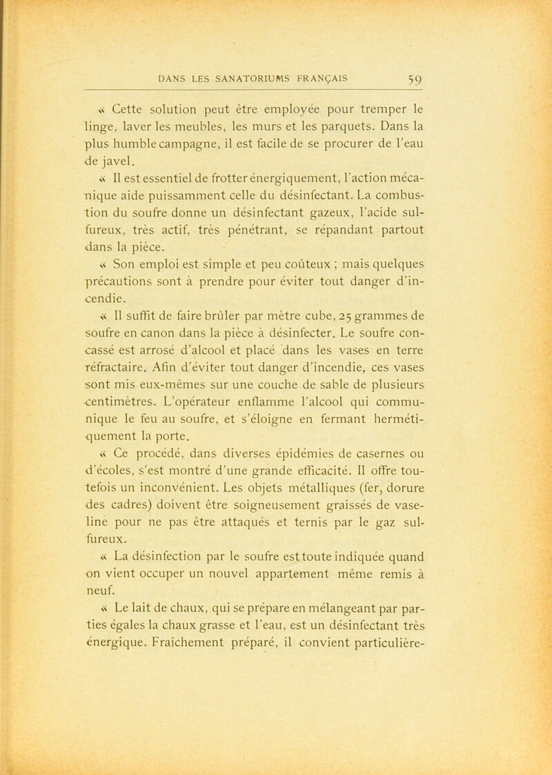 « Cette solution peut être employée pour tremper le linge, laver les meubles, les murs et les parquets. Dans la plus humble campagne, il est facile de se procurer de l’eau de javel. •;< 11 est essentiel de frotter énergiquement, l’action méca- nique aide puissamment celle du désinfectant. La combus- tion du soufre donne un désinfectant gazeux, l’acide sul- fureux, très actif, très pénétrant, se répandant partout dans la pièce. « Son emploi est simple et peu coûteux ; mais quelques précautions sont à prendre pour éviter tout danger d’in- cendie. « 11 suffit de faire brûler par mètre cube, 25 grammes de soufre en canon dans la pièce à désinfecter. Le soufre con- cassé est arrosé d’alcool et placé dans les vases en terre réfractaire. Afin d’éviter tout danger d’incendie, ces vases sont mis eux-mêmes sur une couche de sable de plusieurs centimètres. L’opérateur enflamme l’alcool qui commu- nique le feu au soufre, et s’éloigne en fermant herméti- quement la porte. « Ce procédé, dans diverses épidémies de casernes ou d’écoles, s’est montré d’une grande efficacité. 11 offre tou- tefois un inconvénient. Les objets métalliques (fer, dorure des cadres) doivent être soigneusement graissés de vase- line pour ne pas être attaqués et ternis par le gaz sul- fureux. « La désinfection par le soufre est toute indiquée quand on vient occuper un nouvel appartement même remis à neuf. « Le lait de chaux, qui se prépare en mélangeant par par- ties égales la chaux grasse et l’eau, est un désinfectant très énergique. Fraîchement préparé, il convient particulière-