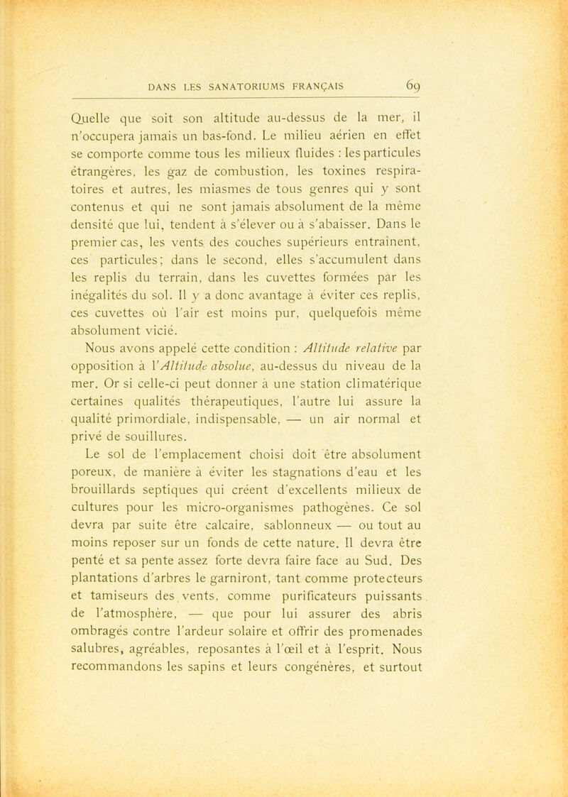 Qiielle que soit son altitude au-dessus de la mer, il n’occupera jamais un bas-fond. Le milieu aérien en effet se comporte comme tous les milieux fluides : les particules étrangères, les gaz de combustion, les toxines respira- toires et autres, les miasmes de tous genres qui y sont contenus et qui ne sont jamais absolument de la même densité que lui, tendent à s’élever ou à s’abaisser. Dans le premier cas, les vents des couches supérieurs entraînent, ces particules; dans le second, elles s’accumulent dans les replis du terrain, dans les cuvettes formées par les inégalités du sol. 11 y a donc avantage à éviter ces replis, ces cuvettes où l’air est moins pur, quelquefois même absolument vicié. Nous avons appelé cette condition : Altitude relative par opposition à VAltitude absolue, au-dessus du niveau de la mer. Or si celle-ci peut donner à une station climatérique certaines qualités thérapeutiques, l’autre lui assure la qualité primordiale, indispensable, — un air normal et privé de souillures. Le sol de l’emplacement choisi doit être absolument poreux, de manière à éviter les stagnations d’eau et les brouillards septiques qui créent d’excellents milieux de cultures pour les micro-organismes pathogènes. Ce sol devra par suite être calcaire, sablonneux — ou tout au moins reposer sur un fonds de cette nature. 11 devra être penté et sa pente assez forte devra faire face au Sud. Des plantations d’arbres le garniront, tant comme protecteurs et tamiseurs des vents, comme purificateurs puissants de l’atmosphère, — que pour lui assurer des abris ombragés contre l’ardeur solaire et offrir des promenades salubres, agréables, reposantes à l’œil et à l’esprit. Nous recommandons les sapins et leurs congénères, et surtout
