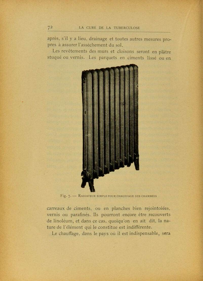 après, s’il y a lieu, drainage et toutes autres mesures pro- pres à assurer l’assèchement du sol. Les revêtements des murs et cloisons seront en plâtre stuqué ou vernis. Les parquets en ciments lissé ou en Fig. 7. — Radiateur simple pour chauffage des chambres carreaux de ciments, ou en planches bien rejointoiées, vernis ou parafinés. Ils pourront encore être recouverts de linoléum, et dans ce cas, quoiqu’on en ait dit, la na- ture de l’élément qui le constitue est indifférente. Le chauffage, dans le pays où il est indispensable, sera