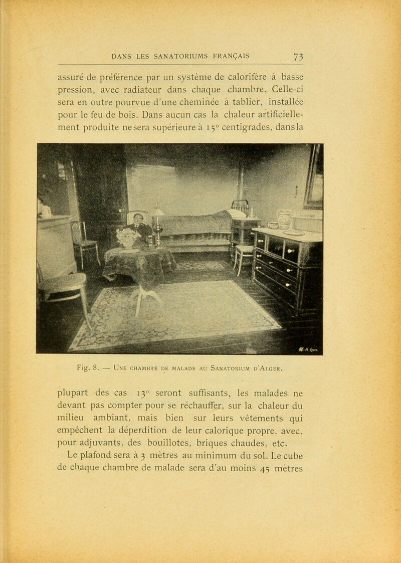 assuré de préférence par un système de calorifère à basse pression, avec radiateur dans chaque chambre. Celle-ci sera en outre pourvue d’une cheminée à tablier, installée pour le feu de bois. Dans aucun cas la chaleur artificielle- ment produite ne sera supérieure à 15° centigrades, dans la Fig. 8. — Une chambre de malade au Sanatorium d'Alger. plupart des cas 13 seront suffisants, les malades ne devant pas compter pour se réchauffer, sur la chaleur du milieu ambiant, mais bien sur leurs vêtements qui empêchent la déperdition de leur calorique propre, avec, pour adjuvants, des bouillotes, briques chaudes, etc. Le plafond sera à 3 mètres au minimum du sol. Le cube de chaque chambre de malade sera d’au moins 4s mètres