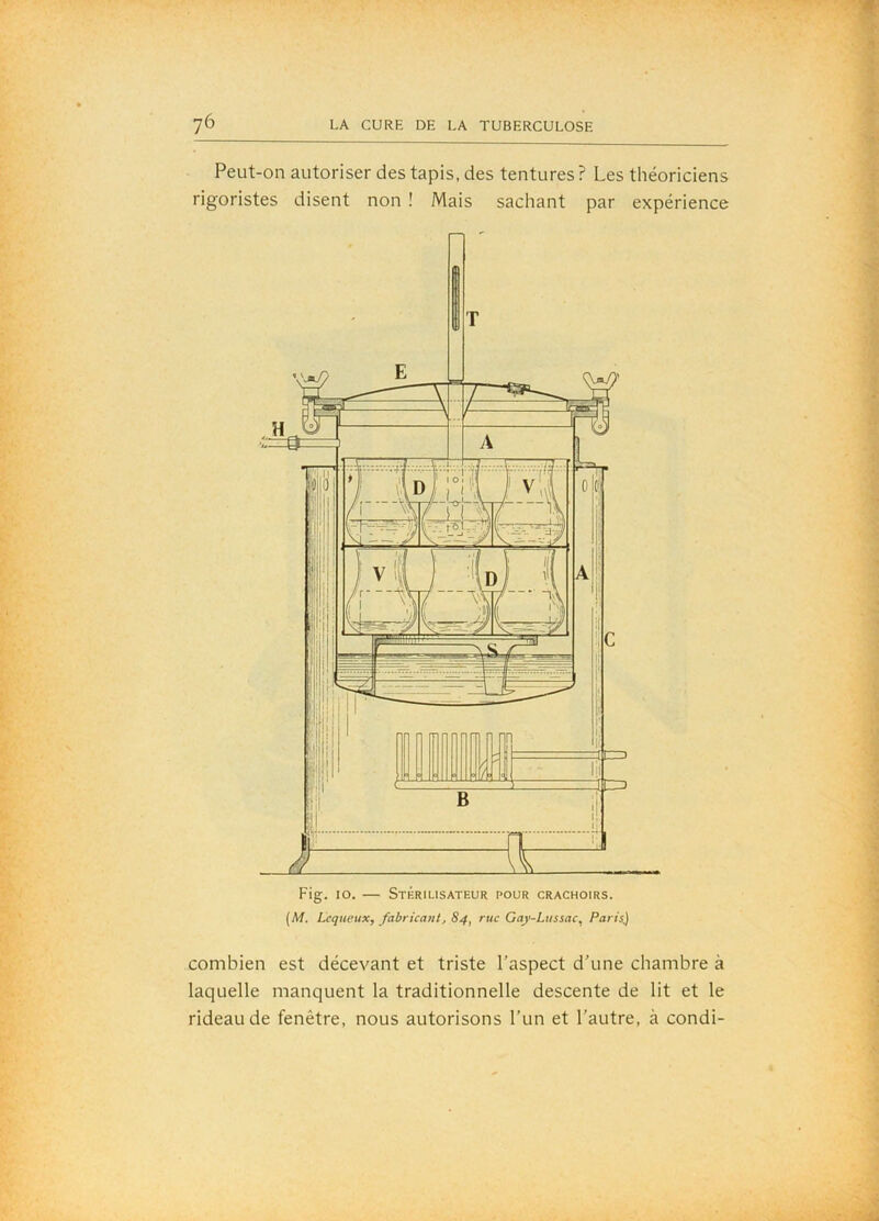 Fig. lo. — Stkrilisateur pour crachoirs. (M. Lcqueux, fabricant, 84, rue Gay-Liissac, Paris.) Peut-on autoriser des tapis, des tentures? Les théoriciens rigoristes disent non ! Mais sachant par expérience combien est décevant et triste l’aspect d’une chambre à laquelle manquent la traditionnelle descente de lit et le rideau de fenêtre, nous autorisons l’un et l’autre, à condi-