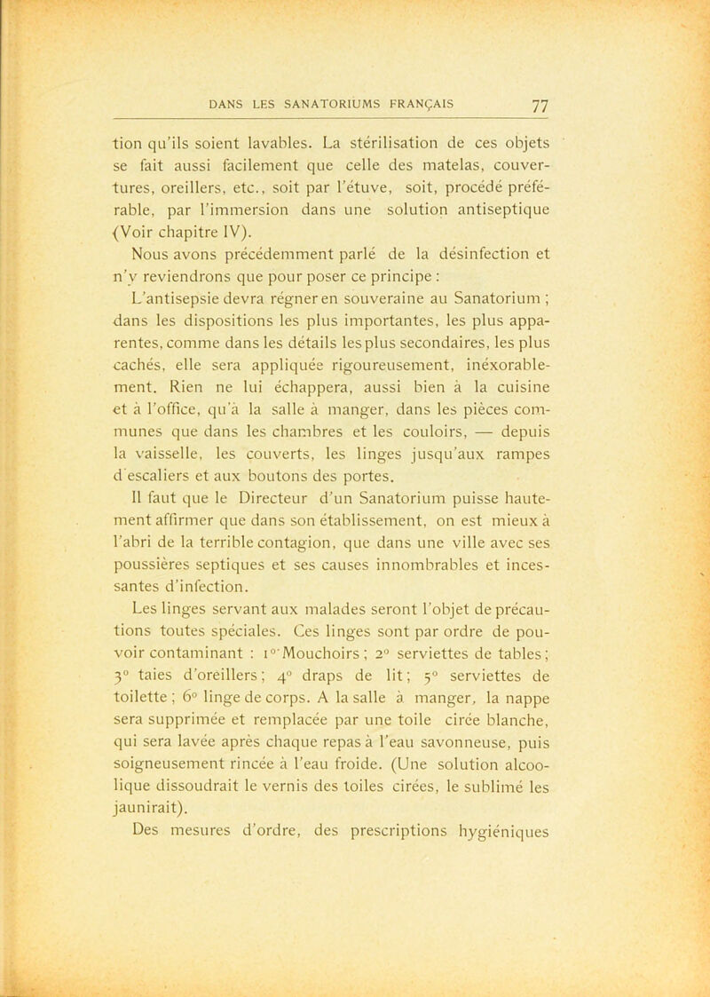 tion qu’ils soient lavables. La stérilisation de ces objets se fait aussi facilement que celle des matelas, couver- tures, oreillers, etc., soit par l’étuve, soit, procédé préfé- rable, par l’immersion dans une solution antiseptique {Voir chapitre IV). Nous avons précédemment parlé de la désinfection et n’y reviendrons que pour poser ce principe : L’antisepsie devra régner en souveraine au Sanatorium; dans les dispositions les plus importantes, les plus appa- rentes, comme dans les détails les plus secondaires, les plus cachés, elle sera appliquée rigoureusement, inéxorable- ment. Rien ne lui échappera, aussi bien à la cuisine et à l’office, qu’à la salle à manger, dans les pièces com- munes que dans les chambres et les couloirs, — depuis la v'aisselle, les couverts, les linges jusqu’aux rampes d'escaliers et aux boutons des portes. 11 faut que le Directeur d’un Sanatorium puisse haute- ment affirmer que dans son établissement, on est mieux à l’abri de la terrible contagion, que dans une ville avec ses poussières septiques et ses causes innombrables et inces- santes d’infection. Les linges servant aux malades seront l’objet de précau- tions toutes spéciales. Ces linges sont par ordre de pou- voir contaminant ; I“■ Mouchoirs ; 2° serviettes de tables; 3° taies d’oreillers; 4° draps de lit; 3° serviettes de toilette ; 6° linge de corps. A la salle à manger, la nappe sera supprimée et remplacée par une toile cirée blanche, qui sera lavée après chaque repas à l’eau savonneuse, puis soigneusement rincée à l’eau froide. (Une solution alcoo- lique dissoudrait le vernis des toiles cirées, le sublimé les jaunirait). Des mesures d’ordre, des prescriptions hygiéniques