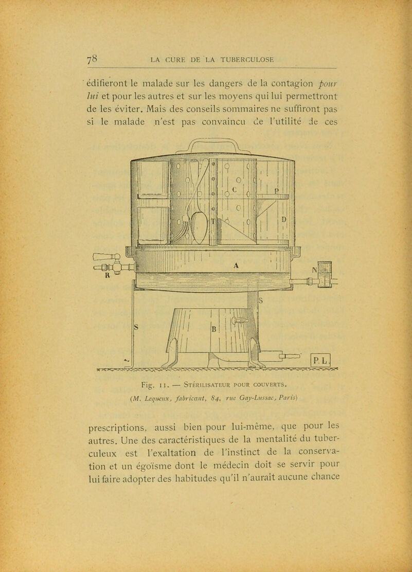 édifieront le malade sur les dangers de la contagion pour lui et pour les autres et sur les moyens qui lui permettront de les éviter. Mais des conseils sommaires ne suffiront pas si le malade n’est pas convaincu de l’utilité de ces Fig. II. — Stérilisateur pour couverts. (M. LcqiKux, fabrkaiU, S4, rue Gay-Lnssac^ Paris) prescriptions, aussi bien pour lui-même, que pour les autres. Une des caractéristiques de la mentalité du tuber- culeux est l’exaltation de l’instinct de la conser\'a- tion et un égoïsme dont le médecin doit se servir pour lui faire adopter des habitudes qu’il n’aurait aucune chance