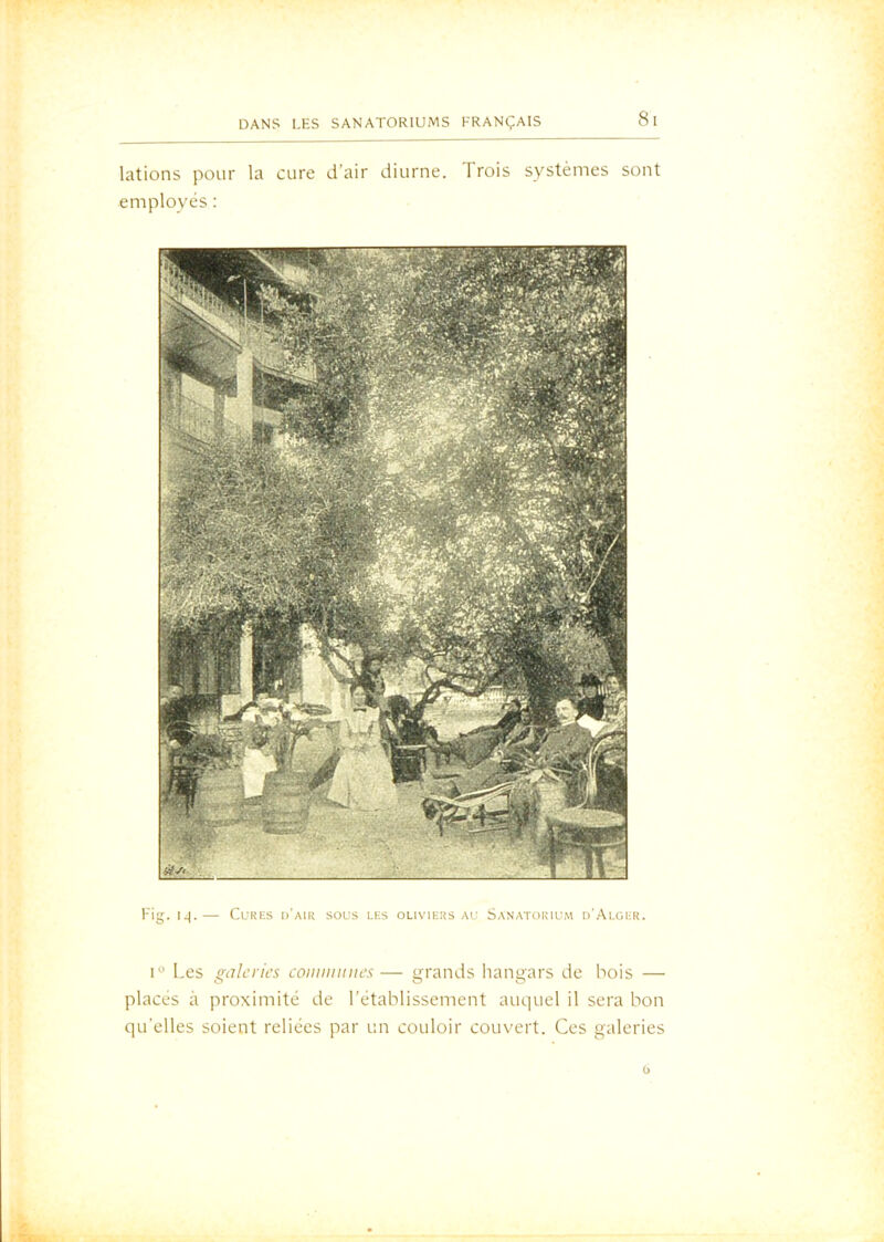 lations pour la cure d’air diurne. Trois systèmes sont employés : Fig. I.|. CuKKS d'aIK SOU.S les OLIVIEKS AC SANATOIvIUM d'Ai.GER. 1“ Les gûlcrii's coiiiimitics— grands hangars de bois — placés à proximité de l'établissement auquel il sera bon qu’elles soient reliées par un couloir couvert. Ces galeries O