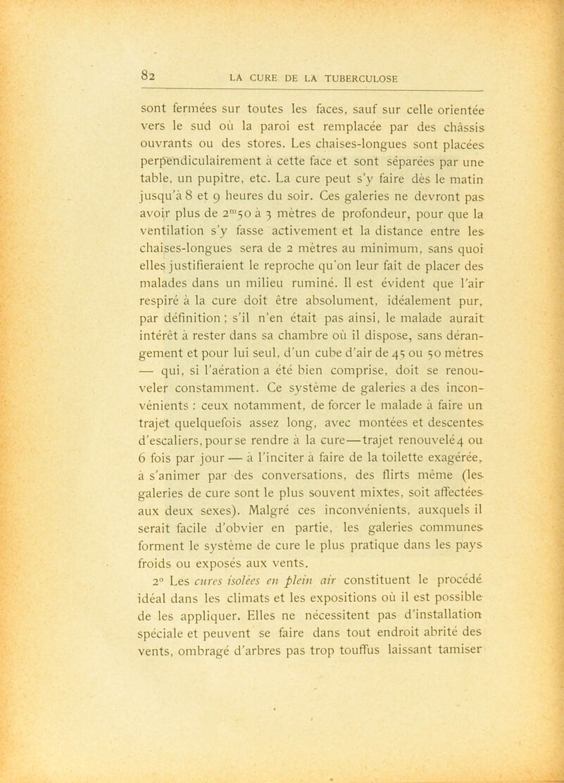 sont fermées sur toutes les faces, sauf sur celle orientée vers le sud où la paroi est remplacée par des châssis ouvrants ou des stores. Les chaises-longues sont placées perpendiculairement à cette face et sont séparées par une table, un pupitre, etc. La cure peut s’y faire dès le matin jusqu’à 8 et 9 heures du soir. Ces galeries ne devront pas avoir plus de 2'50 à 3 mètres de profondeur, pour que la ventilation s’y fasse activement et la distance entre les chaises-longues sera de 2 mètres au minimum, sans quoi elles justifieraient le reproche qu'on leur fait de placer des malades dans un milieu ruminé. 11 est évident que l’air respiré à la cure doit être absolument, idéalement pur, par définition; s’il n’en était pas ainsi, le malade aurait intérêt à rester dans sa chambre où il dispose, sans déran- gement et pour lui seul, d’un cube d’air de 45 ou 50 mètres — qui, si l’aération a été bien comprise, doit se renou- veler constamment. Ce système de galeries a des incon- vénients : ceux notamment, de forcer le malade à faire un trajet quelquefois assez long, avec montées et descentes d’escaliers, pour se rendre à la cure—trajet renouveléq ou 6 fois par jour — à l’inciter à faire de la toilette exagérée,, à s’animer par des conversations, des flirts même (les galeries de cure sont le plus souvent mixtes, soit affectées aux deux sexes). Malgré ces inconvénients, auxquels il serait facile d’obvier en partie, les galeries communes forment le système de cure le plus pratique dans les pays froids ou exposés aux vents. 2° Les cures isolées eu plein air constituent le procédé idéal dans les climats et les expositions où il est possible de les appliquer. Elles ne nécessitent pas d’installation spéciale et peuvent se faire dans tout endroit abrité des vents, ombragé d’arbres pas trop touffus laissant tamiser