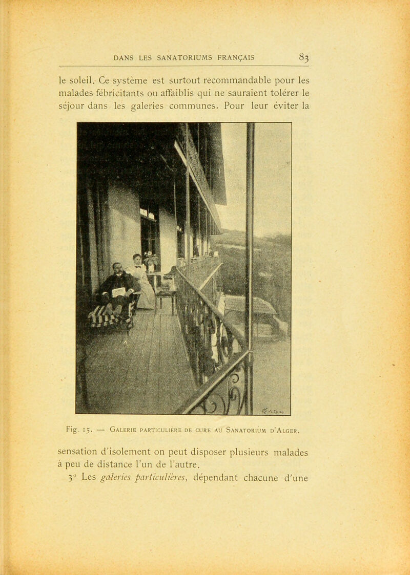 le soleil. Ce système est surtout recommandable pour les malades fébricitants ou affaiblis qui ne sauraient tolérer le séjour dans les galeries communes. Pour leur éviter la Fig. 15. — Galerie particulière de cure au Sanatorium d'Alger. sensation d’isolement on peut disposer plusieurs malades à peu de distance l’un de l’autre. 3 Les galeries particulières, dépendant chacune d’une