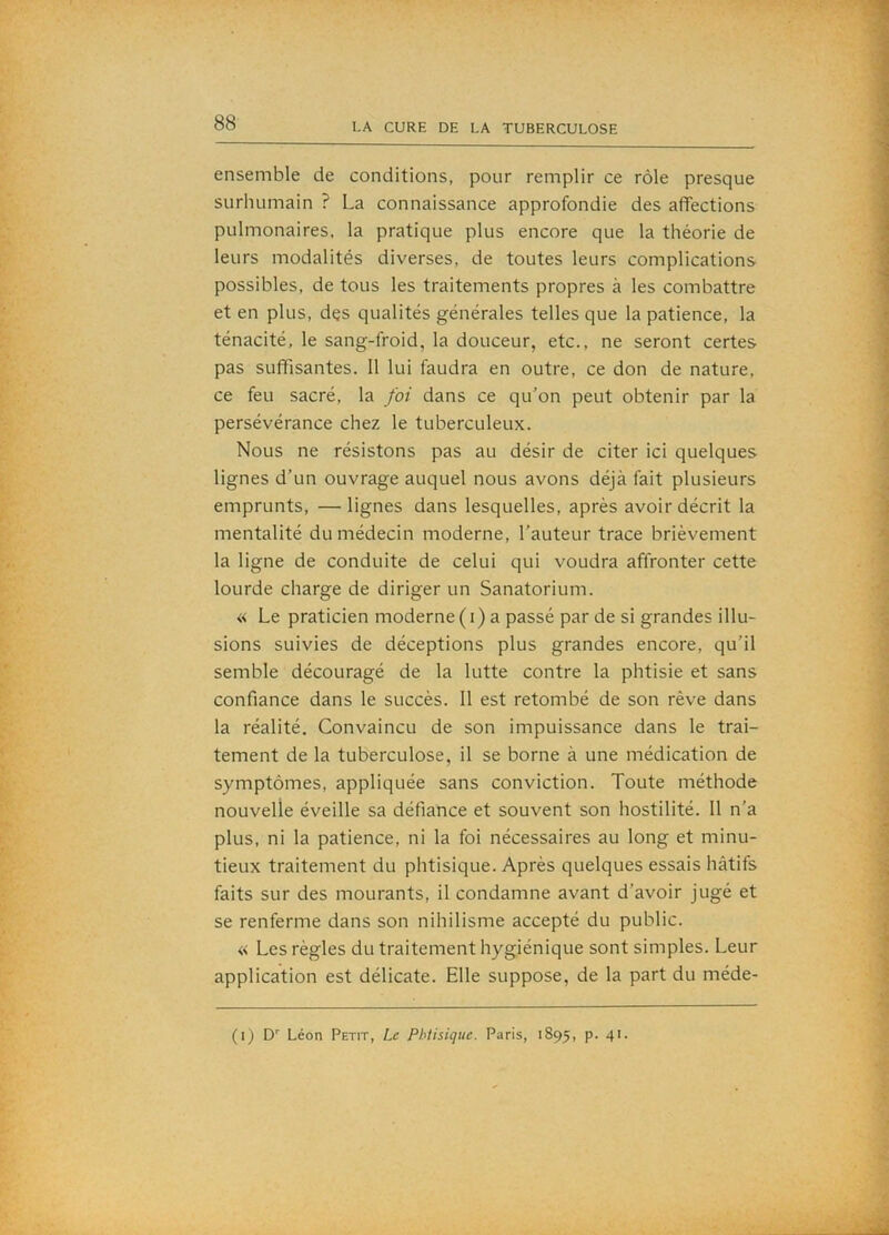 ensemble de conditions, pour remplir ce rôle presque surhumain ? La connaissance approfondie des affections pulmonaires, la pratique plus encore que la théorie de leurs modalités diverses, de toutes leurs complications possibles, de tous les traitements propres à les combattre et en plus, dçs qualités générales telles que la patience, la ténacité, le sang-froid, la douceur, etc., ne seront certes pas suffisantes. 11 lui faudra en outre, ce don de nature, ce feu sacré, la foi dans ce qu’on peut obtenir par la persévérance chez le tuberculeux. Nous ne résistons pas au désir de citer ici quelques lignes d’un ouvrage auquel nous avons déjà fait plusieurs emprunts, —lignes dans lesquelles, après avoir décrit la mentalité du médecin moderne, l’auteur trace brièvement la ligne de conduite de celui qui voudra affronter cette lourde charge de diriger un Sanatorium. « Le praticien moderne (i) a passé par de si grandes illu- sions suivies de déceptions plus grandes encore, qu’il semble découragé de la lutte contre la phtisie et sans confiance dans le succès. 11 est retombé de son rêve dans la réalité. Convaincu de son impuissance dans le trai- tement de la tuberculose, il se borne à une médication de symptômes, appliquée sans conviction. Toute méthode nouvelle éveille sa défiance et souvent son hostilité. 11 n’a plus, ni la patience, ni la foi nécessaires au long et minu- tieux traitement du phtisique. Après quelques essais hâtifs faits sur des mourants, il condamne avant d’avoir jugé et se renferme dans son nihilisme accepté du public. « Les règles du traitement hygiénique sont simples. Leur application est délicate. Elle suppose, de la part du méde-