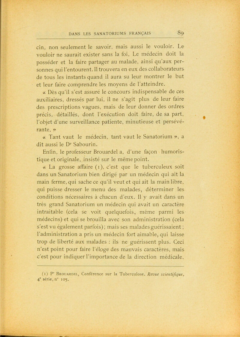 cin, non seulement le savoir, mais aussi le vouloir. Le vouloir ne saurait exister sans la foi. Le médecin doit la posséder et la faire partager au malade, ainsi qu’aux per- sonnes qui l’entourent. 11 trouvera en eux des collaborateurs de tous les instants quand il aura su leur montrer le but et leur faire comprendre les moyens de l’atteindre. « Dès qu’il s’est assuré le concours indispensable de ces auxiliaires, dressés par lui, il ne s’agit plus de leur faire des prescriptions vagues, mais de leur donner des ordres précis, détaillés, dont l’exécution doit faire, de sa part, l’objet d’une surveillance patiente, minutieuse et persévé- rante. » « Tant vaut le médecin, tant vaut le Sanatorium », a dit aussi le D' Sabourin. Enfin, le professeur Brouardel a, d’une façon humoris- tique et originale, insisté sur le même point. « La grosse affaire (1), c’est que le tuberculeux soit dans un Sanatorium bien dirigé par un médecin qui ait la main ferme, qui sache ce qu’il veut et qui ait la main libre, qui puisse dresser le menu des malades, déterminer les conditions nécessaires à chacun d’eux. 11 y avait dans un très grand Sanatorium un médecin qui avait un caractère intraitable (cela se voit quelquefois, même parmi les médecins) et qui se brouilla avec son administration (cela s’est vu également parfois); mais ses malades guérissaient ; l’administration a pris un médecin fort aimable, qui laisse trop de liberté aux malades ; ils ne guérissent plus. Ceci n’est point pour faire l’élpge des mauvais caractères, mais c’est pour indiquer l’importance de la direction médicale. (i) Brouardel, Conférence sur la Tuberculose. Revue scientifique^ 4* série, n“ 105.