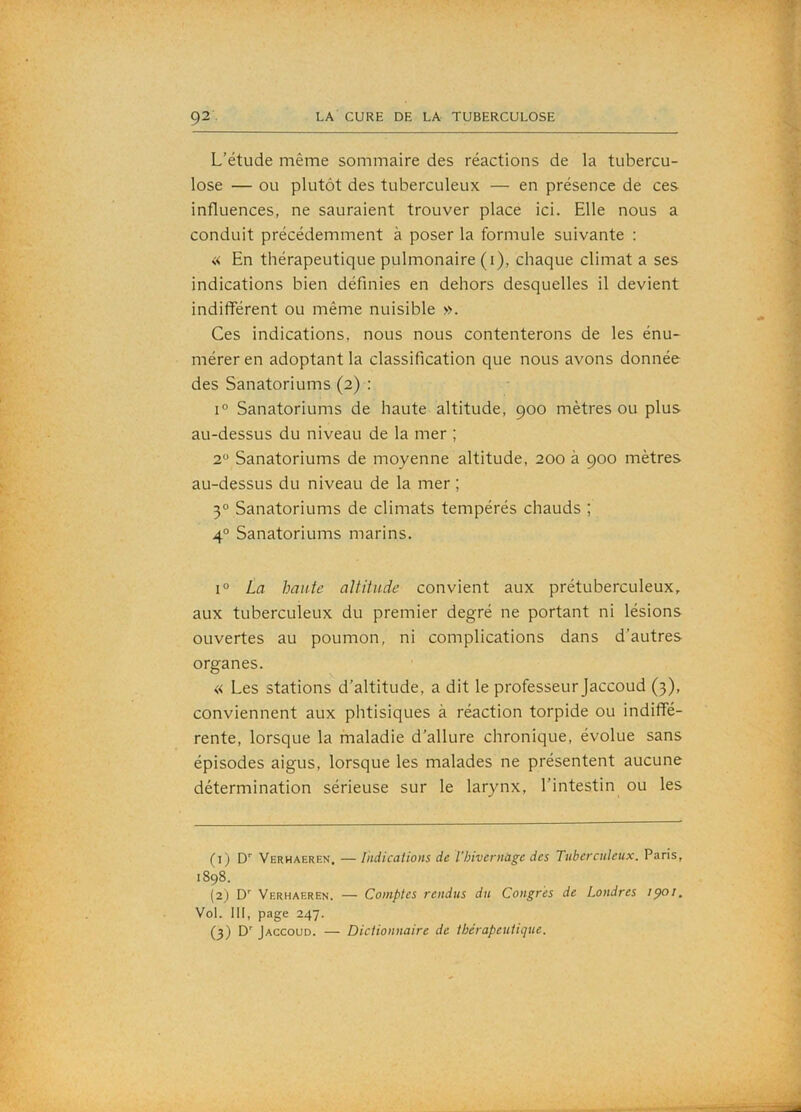 L’étude même sommaire des réactions de la tubercu- lose — ou plutôt des tuberculeux — en présence de ces influences, ne sauraient trouver place ici. Elle nous a conduit précédemment à poser la formule suivante : « En thérapeutique pulmonaire (i), chaque climat a ses indications bien définies en dehors desquelles il devient indifférent ou même nuisible ». Ces indications, nous nous contenterons de les énu- mérer en adoptant la classification que nous avons donnée des Sanatoriums (2) : 1° Sanatoriums de haute altitude, 900 mètres ou plus au-dessus du niveau de la mer ; 2 Sanatoriums de moyenne altitude, 200 à 900 mètres au-dessus du niveau de la mer ; 30 Sanatoriums de climats tempérés chauds ; 4° Sanatoriums marins. 1° La hante aUiiude convient aux prétuberculeux, aux tuberculeux du premier degré ne portant ni lésions ouvertes au poumon, ni complications dans d’autres organes. « Les stations d’altitude, a dit le professeur Jaccoud (3), conviennent aux phtisiques à réaction torpide ou indiffé- rente, lorsque la maladie d’allure chronique, évolue sans épisodes aigus, lorsque les malades ne présentent aucune détermination sérieuse sur le larynx, l’intestin ou les (1) D'' Verhaeren, — indications de l’hivernüge des Tuberculeux. Paris, 1898. (2) D' Verhaeren. — Comptes rendus du Congres de Londres ipoi. Vol. 111, page 247. (3) D’’ Jaccoud. — Dictionnaire de thérapeutique.