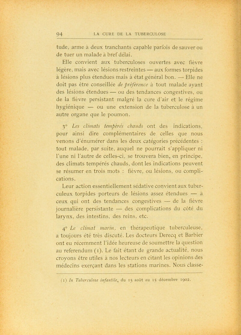 tude, arme à deux tranchants capable parfois de sauver ou de tuer un malade à bref délai. Elle convient aux tuberculoses ouvertes avec fièvre légère, mais avec lésions restreintes — aux formes torpides à lésions plus étendues mais à état général bon. — Elle ne doit pas être conseillée de préférence à tout malade ayant des lésions étendues — ou des tendances congestives, ou de la fièvre persistant malgré la cure d’air et le régime hygiénique — ou une extension de la tuberculose à un autre organe que le poumon. 3° Les climats tempérés chauds ont des indications, pour ainsi dire complémentaires de celles que nous venons d’énumérer dans les deux catégories précédentes : tout malade, par suite, auquel ne pourrait s’appliquer ni l’une ni l’autre de celles-ci, se trouvera bien, en principe, des climats tempérés chauds, dont les indications peuvent se résumer en trois mots : fièvre, ou lésions, ou compli- cations. Leur action essentiellement sédative convient aux tuber- culeux torpides porteurs de lésions assez étendues — à ceux qui ont des tendances congestives — de la fièvre journalière persistante — des complications du côté du larynx, des intestins, des reins, etc. 4“ Le climat marin, en thérapeutique tuberculeuse, a toujours été très discuté. Les docteurs Derecq et Barbier ont eu récemment l’idée heureuse de soumettre la question au referendum (i). Le fait étant de grande actualité, nous croyons être utiles à nos lecteurs en citant les opinions des médecins exerçant dans les stations marines. Nous classe- (i) lu Tuberculose infantile^ du 15 août au 15 décembre 1902.