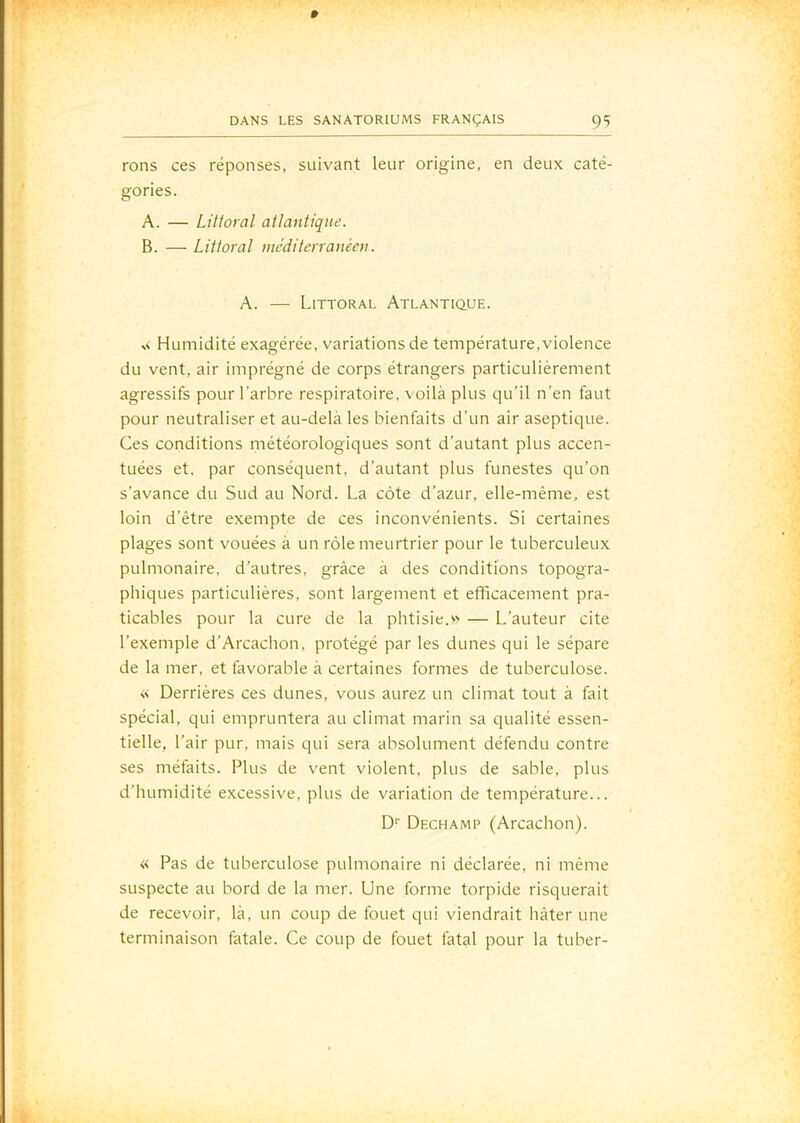 rons ces réponses, suivant leur origine, en deux caté- gories. A. — Littoral atlantique. B. — Littoral méditerranéen, A. — Littoral Atlantique. N< Humidité exagérée, variations de température,violence du vent, air imprégné de corps étrangers particulièrement agressifs pour l’arbre respiratoire, voilà plus qu’il n’en faut pour neutraliser et au-delà les bienfaits d’un air aseptique. Ces conditions météorologiques sont d’autant plus accen- tuées et. par conséquent, d’autant plus funestes qu’on s’avance du Sud au Nord. La côte d’azur, elle-même, est loin d’être exempte de ces inconvénients. Si certaines plages sont vouées à un rôle meurtrier pour le tuberculeux pulmonaire, d’autres, grâce à des conditions topogra- phiques particulières, sont largement et efficacement pra- ticables pour la cure de la phtisie.— L’auteur cite l’exemple d’Arcachon, protégé par les dunes qui le sépare de la mer, et favorable à certaines formes de tuberculose. << Derrières ces dunes, vous aurez un climat tout à fait spécial, qui empruntera au climat marin sa qualité essen- tielle, l’air pur, mais qui sera absolument défendu contre ses méfaits. Plus de vent violent, plus de sable, plus d’humidité excessive, plus de variation de température... D'’ Dechamp (Arcachon). « Pas de tuberculose pulmonaire ni déclarée, ni même suspecte au bord de la mer. Une forme torpide risquerait de recevoir, là, un coup de fouet qui viendrait hâter une terminaison fatale. Ce coup de fouet fatal pour la tuber-