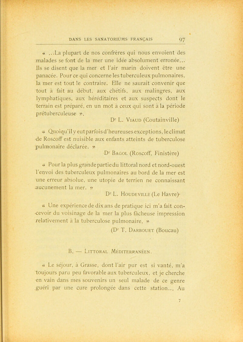 DANS LES SANATORIUMS FRANÇAIS 97 ^ ...La plupart de nos confrères qui nous envoient des .malades se font de la mer une idée absolument erronée... Ils se disent que la mer et l’air marin doivent être une panacée. Pour ce qui concerne les tuberculeux pulmonaires, la mer est tout le contraire. Elle ne saurait convenir que tout à fait au début, aux chétifs, aux malingres, aux lymphatiques, aux héréditaires et aux suspects dont le terrain est préparé, en un mot à ceux qui sont à la période prétuberculeuse ». D'' L. ViAUD (CoLitainville) ■s< Qiioiqu’ily eut parfois d’heureuses exceptions, le climat de Roscoff est nuisible aux enfants atteints de tuberculose pulmonaire déclarée. » D' Bagol (Roscoff, Finistère) « Pour la plus grande partie du littoral nord et nord-ouest l’envoi des tuberculeux pulmonaires au bord de la mer est une erreur absolue, une utopie de terrien ne connaissant aucunement la mer. » D’’ L. Houdeville (Le Havre)- « Une expérience de dix ans de pratique ici m’a fait con- cevoir du voisinage de la mer la plus fâcheuse impression relativement à la tuberculose pulmonaire. » (D*' T. Darbouet (Boucau) B. — Littoral Méditerranéen. « Le séjour, à Grasse, dont l’air pur est si vanté, m’a toujours paru peu favorable aux tuberculeux, et je cherche en vain dans mes souvenirs un seul malade de ce genre guéri par une cure prolongée dans cette station... Au