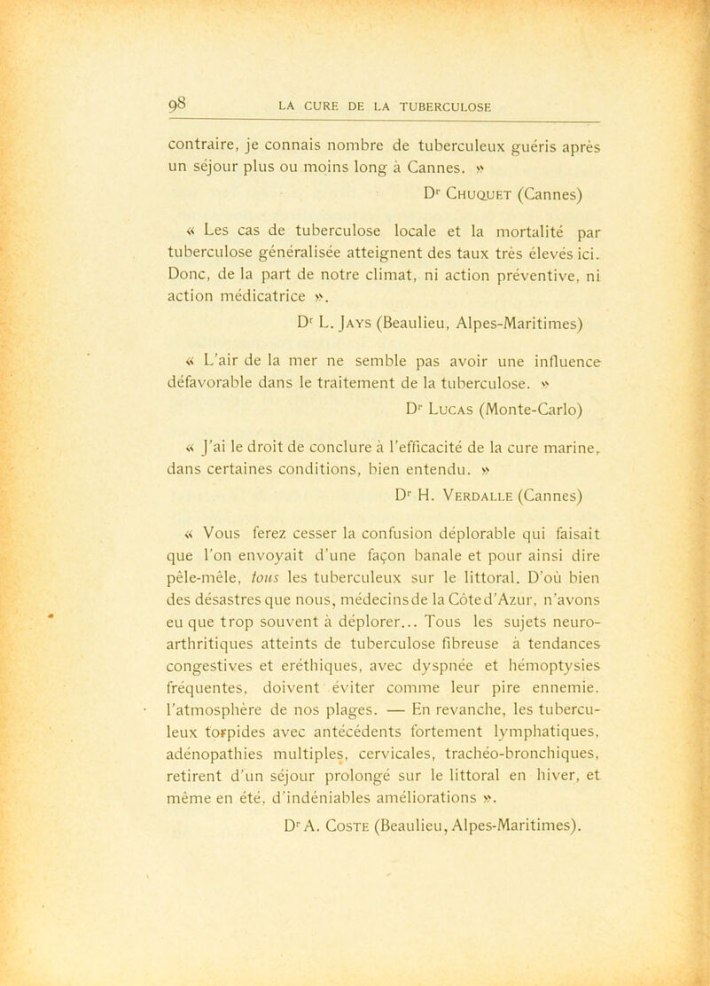 contraire, je connais nombre de tuberculeux guéris après un séjour plus ou moins long à Cannes. » D'’ CHUQ.UET (Cannes) « Les cas de tuberculose locale et la mortalité par tuberculose généralisée atteignent des taux très élevés ici. Donc, de la part de notre climat, ni action préventive, ni action médicatrice ». L. Jays (Beaulieu, Alpes-Maritimes) « L’air de la mer ne semble pas avoir une influence défavorable dans le traitement de la tuberculose. » D'' Lucas (Monte-Carlo) « j’ai le droit de conclure à l’efficacité de la cure marine, dans certaines conditions, bien entendu. » D'’ H. Verdalle (Cannes) « Vous ferez cesser la confusion déplorable qui faisait que l’on envoyait d’une façon banale et pour ainsi dire pêle-mêle, ions les tuberculeux sur le littoral. D’où bien des désastres que nous, médecinsde la Côted’Azur, n’avons eu que trop souvent à déplorer... Tous les sujets neuro- arthritiques atteints de tuberculose fibreuse à tendances congestives et eréthiques, avec dyspnée et hémoptysies fréquentes, doivent éviter comme leur pire ennemie, l’atmosphère de nos plages. — En revanche, les tubercu- leux torpides avec antécédents fortement lymphatiques, adénopathies multiples, cervicales, trachéo-bronchiques, retirent d’un séjour prolongé sur le littoral en hiver, et même en été, d’indéniables améliorations ». D''A. CosTE (Beaulieu, Alpes-Maritimes).