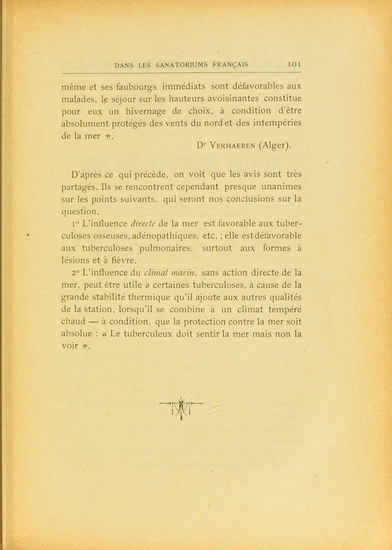 même et ses faubourgs immédiats sont défavorables aux malades, le séjour sur les hauteurs avoisinantes constitue pour eux un hivernage de choix, à condition d’être absolument protégés des vents du nord et des intempéries de la mer ». D'’ Verhaeren (Alger). D’après ce qui précède, on voit que les avis sont très partagés. Ils se rencontrent cependant presque unanimes sur les points suivants, qui seront nos conclusions sur la question. 1° L’influence directe de la mer est favorable aux tuber- culoses osseuses, adénopathiques, etc, ; elle est défavorable aux tuberculoses pulmonaires, surtout aux formes à lésions et à fièvre. 2° L'influence du climat marin, sans action directe de la mer, peut être utile à certaines tuberculoses, à cause de la grande stabilité thermique qu'il ajoute aux autres qualités de la station, lorsqu’il se combine à un climat tempéré chaud — à condition, que la protection contre la mer soit absolue : « Le tuberculeux doit sentir la mer mais non la voir ».