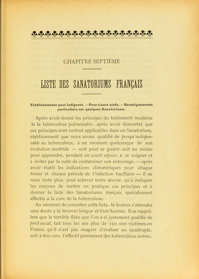 CHAPITRE SEPTIÈME LISTE DES SANATORIUMS FRANÇAIS Etablissements pour indigents. — Pour classe aisée. — Renseignements particuliers sur quelques Sanatoriums. Après avoir donné les principes du traitement moderne de la tuberculose pulmonaire, après avoir démontré que ces principes sont surtout applicables dans un Sanatorium, établissement que nous avons qualifié de presqii indispen- sable au tuberculeux, à un moment quelconque de son évolution morbide — soit pour se guérir soit au moins pour apprendre, pendant un court séjour, à se soigner et à éviter par la suite de contaminer son entourage, — après avoir établi les indications climatériques pour chaque forme et chaque période de l’infection bacillaire — il ne nous reste plus, pour achever notre œuvre, qu’à indiquer les moyens de mettre en pratique ces principes et à donner la liste des Sanatoriums français spécialement affectés à la cure de la tuberculose. Au moment de consulter cette liste, le lecteur s’attendra sans doute à la trouver longue et bien fournie. 11 se rappel- lera que le terrible fléau que l’on a si justement qualifié de péril social, fait tous les ans plus de 150.000 victimes en France, qu’il n’est pas exagéré d’évaluer au quadruple, soit à 600.000, l’effectif permanent des tuberculeux avérés,