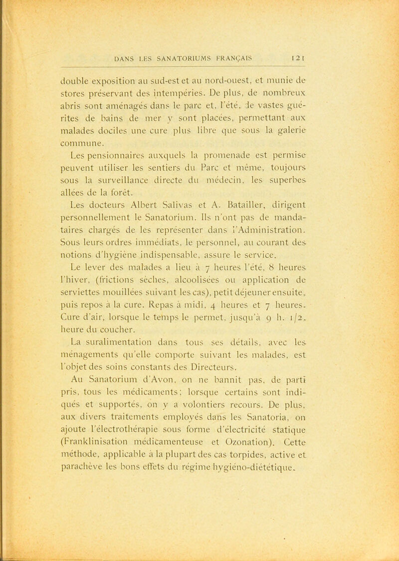 double exposition au sud-est et au nord-ouest, et munie de stores préservant des intempéries. De plus, de nombreux abris sont aménagés dans le parc et. l’été, de vastes gué- rites de bains de mer y sont placées, permettant aux malades dociles une cure plus libre que sous la galerie commu ne. Les pensionnaires auxquels la promenade est permise peuvent utiliser les sentiers du Parc et même, toujours sous la surveillance directe du médecin, les superbes allées de la forêt. Les docteurs Albert Salivas et A. Batailler, dirigent personnellement le Sanatorium. Ils n'ont pas de manda- taires chargés de les représenter dans l’Administration, Sous leurs ordres immédiats, le personnel, au courant des notions d’hygiène indispensable, assure le service. Le lever des malades a lieu à 7 heures l’été, S heures l’hiver, (frictions sèches, alcoolisées ou application de serviettes mouillées suivant lescas), petitdéjeunerensuite, puis repos à la cure. Kepas à midi. 4 heures et 7 heures. Cure d’air, lorsque le temps le permet, jusqu’à q h. 1/2, heure du coucher. La suralimentation dans tous ses détails, avec les ménagements qu’elle comporte suivant les malades, est l’objet des soins constants des Directeurs. Au Sanatorium d’Avon, on ne bannit pas, de parti pris, tous les médicaments; lorsque certains sont indi- qués et supportés, on y a volontiers recours. De plus, aux divers traitements employés dans les Sanatoria, on ajoute l’électrothérapie sous forme d’électricité statique (Franklinisation médicamenteuse et Ozonation). Cette méthode, applicable à la plupart des cas torpides, active et parachève les bons effets du régime hygiéno-diététiquc.