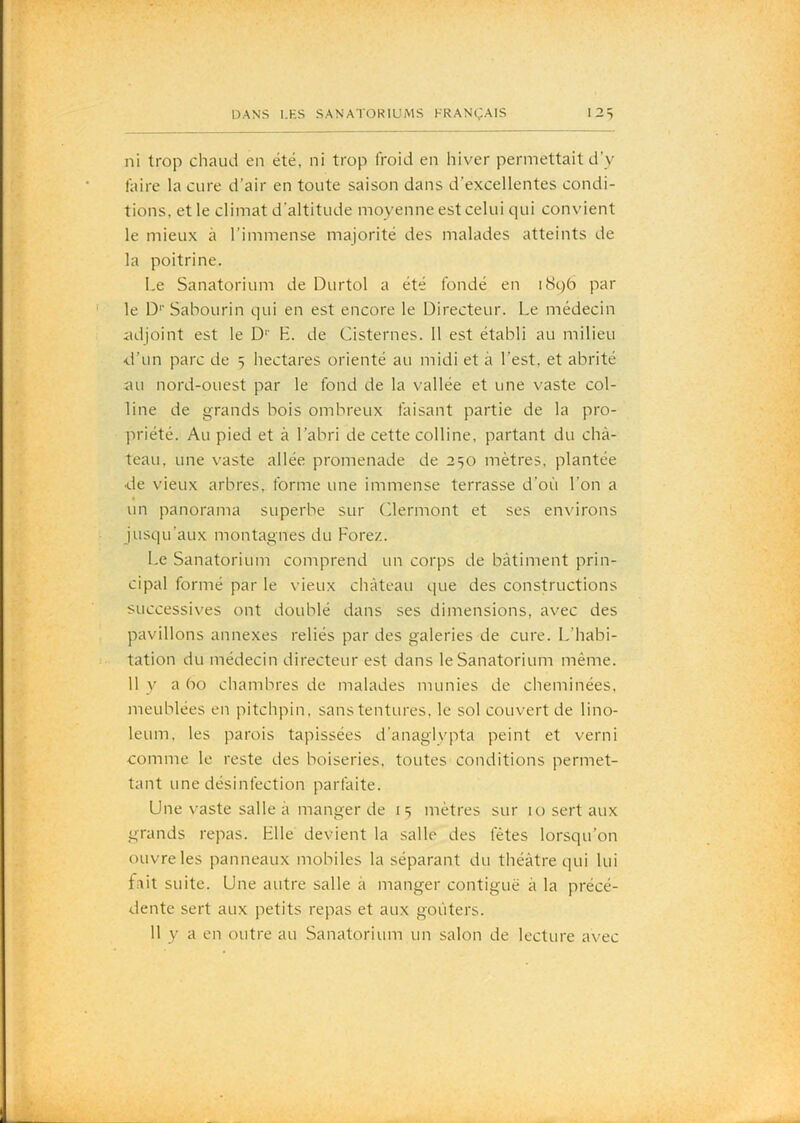 ni trop chaud en été, ni trop froid en hiver permettait d’y faire la cure d’air en toute saison dans d’excellentes condi- tions, et le climat d’altitude moyenne est celui qui convient le mieux à l’immense majorité des malades atteints de la poitrine. Le Sanatorium de Durtol a été fondé en i8qb par le D‘‘Sabourin qui en est encore le Directeur. Le médecin adjoint est le D’’ E. de Cisternes. 11 est établi au milieu ■d’un parc de 5 hectares orienté au midi et à l’est, et abrité au nord-ouest par le fond de la vallée et une vaste col- line de grands bois ombreux faisant partie de la pro- priété. Au pied et à l’abri de cette colline, partant du châ- teau, une vaste allée promenade de 250 mètres, plantée ■de vieux arbres, forme une immense terrasse d’où l’on a un panorama superbe sur (dermont et ses en\drons Jusqu’aux montagnes du Forez. Le Sanatorium comprend un corps de bâtiment prin- cipal formé par le vieux château que des constructions successives ont doublé dans ses dimensions, avec des pavillons annexes reliés par des galeries de cure. L’habi- tation du médecin directeur est dans le Sanatorium même. 11 y a (x) chambres de malades munies de cheminées, meublées en pitchpin, sans tentures, le sol couvert de lino- léum, les parois tapissées d’anaglvpta peint et verni comme le reste des boiseries, toutes conditions permet- tant une désinfection parfaite. Une vaste salle â manger de 15 mètres sur 10 sert aux grands repas. Elle devient la salle des fêtes lorsqu’on ouvre les panneaux mobiles la séparant du théâtre qui lui fait suite. Une autre salle â manger contiguë â la précé- dente sert aux petits repas et aux goûters. 11 y a en outre au Sanatorium un salon de lecture avec