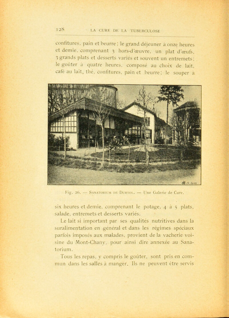 confitures, pain et beurre ; le grand déjeuner à onze heures et demie, comprenant hors-d’œuvre, un plat d’œufs, ^grands plats et desserts variés et souvent un entremets; le goûter a quatre heures, composé au choix de lait, café au lait, thé, confitures, pain et beurre; le souper à six heures et demie, comprenant le potage, 4 à s plats, salade, entremets et desserts variés. Le lait si important par ses qualités nutritives dans la suralimentation en général et dans les régimes spéciaux parfois imposés aux malades, provient de la vacherie voi- sine du Mont-Chany, pour ainsi dire annexée au Sana- torium. Tous les repas, y compris le goûter, sont pris en com- mun dans les salles à manger. Ils ne peuvent être servis