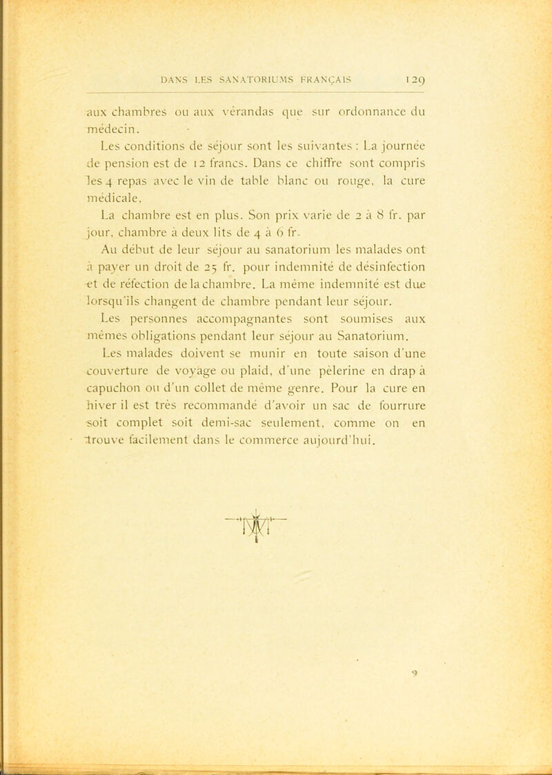 Rux chambres ou aux vérandas que sur ordonnance du médecin. Les conditions de séjour sont les suivantes; La journée de pension est de 12 francs. Dans ce chiffre sont compris les 4 repas avec le vin de table blanc ou rouge, la cure médicale, La chambre est en plus. Son prix varie de 2 à 8 IV. par jour, chambre à deux lits de 4 à 9 fr. Au début de leur séjour au sanatorium les malades ont à payer un droit de 25 fr. pour indemnité de désinfection et de réfection de la chambre. La même indemnité est due lorsqu’ils changent de chambre pendant leur séjour. Les personnes accompagnantes sont soumises aux mêmes obligations pendant leur séjour au Sanatorium. Les malades doivent se munir en toute saison d’une couverture de voyage ou plaid, d’une pèlerine en drap à capuchon ou d’un collet de même genre. Pour la cure en hiver il est très recommandé d’avoir un sac de fourrure soit complet soit demi-sac seulement, comme on en drouve facilement dans le commerce aujourd’hui.