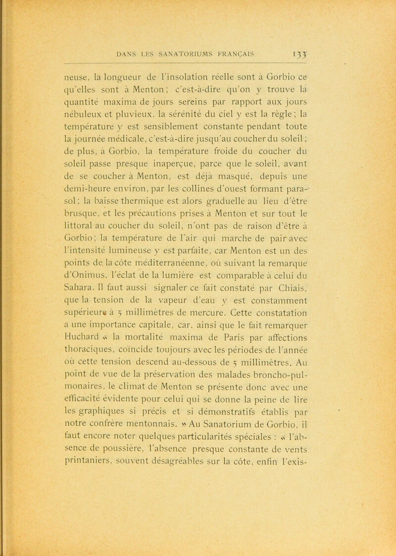 lieuse, la longueur de l'insolation réelle sont à Gorbio ce qu'elles sont à Menton ; c’est-à-dire qu’on y trouve la quantité maxima de jours sereins par rapport aux Jours nébuleux et pluvieux, la sérénité du ciel y est la règle; la température y est sensiblement constante pendant toute la journée médicale, c’est-à-dire jusqu’au coucher du soleil; de plus, à Gorbio, la température froide du coucher du soleil passe presque inaperçue, parce que le soleil, avant de se coucher à Menton, est déjà masqué, depuis une demi-heure environ, par les collines d’ouest formant para-- sol; la baisse thermique est alors graduelle au lieu d’être brusque, et les précautions prises à Menton et sur tout le littoral au coucher du soleil, n’ont pas de raison d’être à Gorbio; la température de l'air qui marche de pair avec l’intensité lumineuse y est parfaite, car Menton est un des points de, la côte méditerranéenne, où suivant la remarque d’Onimus, l’éclat de la lumière est comparable à celui du Sahara. 11 faut aussi signaler ce fait constaté par Chiais, que la tension de la vapeur d’eau v est constamment supérieurti à 5 millimètres de mercure. Cette constatation a une importance capitale, car. ainsi que le fait remarquer Huchard la mortalité maxima de Paris par affections thoraciques, co'incide toujours avec les périodes de. l’année où cette tension descend au-dessous de 5 millimètres. Au point de vue de la préservation des malades broncho-pul- nionaires, le climat de Menton se présente donc avec une efficacité évidente pour celui qui se donne la peine de lire les graphiques si précis et si démonstratifs établis par notre confrère mentonnais. Au Sanatorium de Gorbio. il faut encore noter quelques particularités spéciales : « l’ab- sence de poussière, l’absence presque constante de vents printaniers, souvent désagréables sur la côte, enfin l’exis-