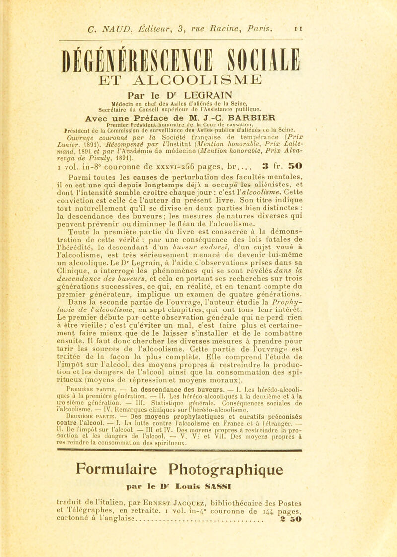 DiGÉiiReSCINCi SOGlilLË ET ALCOOLISME Par le LEGRAIN Médecin en clicf des Asiles d’aliénés do la Seine, Secrétaire du Conseil supérieur ilo l'Assistance publique. Avec une Préface de M. J.-G. BARBIER Premier Président honnralie de la Cour de cassation. Président de la Commission de surveillance des Asiles publics d'aliénés de la Seine. Ouvrage couronné par la Société française do tempérance {Prix Lunier. 1891). Récompensé par i’Institut (Mention honorable. Prix Lalle- mand, 1891 et par rAcadémie do médecine {Mention honorable, Prix Alva- renga de Piauhj, 1891). I vol. in-8° couronne de xxxvi-256 pages, br.... 3 fr. 50 Parmi tonies les causes de perturbation des facultés mentales, il en est une qui depuis longtemps déjà a occupé les aliénistes, et dont l’intensité semble croître chaque jour ; c’est l’a^coo/tsme. Cette conviction est celle de l’auteur du présent livre. Son titre indique tout naturellement qu’il se divise en deux parties bien distinctes : la descendance des buveurs; les mesures dénaturés diverses qui peuvent prévenir ou diminuer le fléau de l’alcoolisme. Toute la première partie du livre est consacrée à la démons- tration de cette vérité : par une conséquence des lois fatales de l’hérédité, le descendant d'un buveur endurci, d’un sujet voué à l’alcoolisme, est très sérieusement menacé de devenir lui-même un alcoolique. Le D' Legrain, à l’aide d’observations prises dans sa Clinique, a interrogé les phénomènes qui se sont révélés dans la descendance des buveurs, et cela en portant ses recherches sur trois générations successives, ce qui, en réalité, et en tenant compte du premier générateur, implique un examen de quatre générations. Dans la seconde partie de l’ouvrage, l’auteur étudie la Prophy- laxie de Valcoolisme, en sept chapitres, qui ont tous leur intérêt. Le premier débute pur cette observation générale qui ne perd rien à être vieille : c’est qu’éviter un mal, c’est faire plus et certaine- ment faire mieux que de le laisser s’installer et de le combattre ensuite. 11 faut donc chercher les diverses mesures à prendre pour tarir les sources de l’alcoolisme. Cette partie de l’ouvrage est traitée de la façon la plus complète. Elle comprend l’étude de l’impôt sur l’alcool, des moyens propres a restreindre la produc- tion et les dangers de Talcool ainsi que la consommation des spi- ritueux (moyens de répression et moyens moraux). PREMiknE PARTIE. — La descendance des buveurs. — I. Les hérédo-alcooli- ques à la première génération. — II. Les hérédo-alcooliques à la deuxième et à la iroisièine génération. — 111. Statistique générale. Conséquences sociales de î’alcoolismc. — IV. Remarques cliniques sur l'Iiérédo-alcoolismc. Deuxième partie. — Des moyens prophylactiques et curatifs préconisés contre l’alcool. — I. La lutte contre l'alcoolisme en France et à l'étranger. — 11. De l’impôt sur l'alcool. — III et IV. Des moyens propres à restreindre la pro- duction et les dangers de l'alcool. — V. Vl et Vil. Des moyens propres à restreindre la consommation des spirilneux. Formulaire Photographique par le D' I.iOuis traduit de l’italien, par Ernest Jacquez, bibliothécaire des Postes et Télégraphes, en retraite, i vol. in-.l couronne de 144 pages, cartonné à l’anglaise 2 50