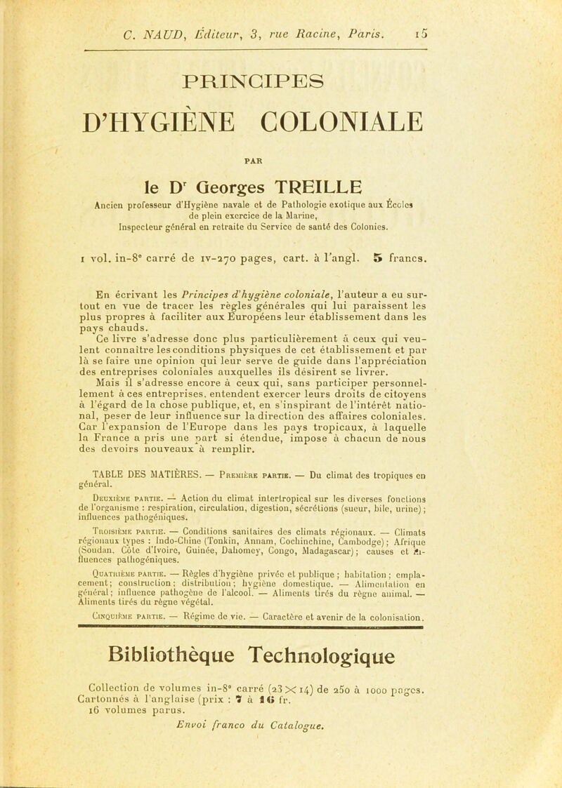 PRINCIPES D’HYGIÈNE COLONIALE PAR le D' Georges TREILLE Ancien professeur d’Hygiène navale et de Pathologie exotique aux Ecoles de plein exercice de la Marine, Inspecteur gi5néral en retraite du Service de santé des Colonies. I vol. in-8° carré de iv-ajo pages, cart. à Tangl. S» francs. En écrivant les Principes d'hygiène coloniale, l’auteur a eu sur- tout en vue de tracer les règles générales qui lui paraissent les plus propres a faciliter aux Européens leur établissement dans les pays chauds. Ce livre s’adresse donc plus particulièrement à ceux qui veu- lent connaître les conditions physiques de cet établissement et par là se faire une opinion qui leur serve de guide dans l’appréciation des entreprises coloniales auxquelles ils désirent se livrer. Mais il s’adresse encore à ceux qui, sans participer personnel- lement à ces entreprises, entendent exercer leurs droits de citoyens à l’égard de la chose publique, et, en s’inspirant de l’intérêt natio- nal, peser de leur influence sur la direction des affaires coloniales. Car l’expansion de l’Europe dans les pays tropicaux, à laquelle la France a pris une part si étendue, impose à chacun de nous des devoirs nouveaux à remplir. TABLE DES MATIÈRES. — PnEMitaE partie. — Du climat des tropiques en général. Deuxième partie, -t Action du climat intertropical sur les diverses fonctions de l’organisme : respiration, circulation, digestion, sécrétions (sueur, bile, urine) ; influences pathogéniques. Troisième partie. — Conditions sanitaires des climats régionaux. — Climats régionaux types : Indo-Cliine (Tonkin, Annam, Cochinchine, Cambodge); Afrique (Soudan. Côte d'ivoire, Guinée, Dahomey, Congo, Madagascar) ; causes et Ai- fluences palhogéniques. Quatrième partie. — Règles d’hygiène privée et publique ; habitation ; empla- cement; construction; distribution; hvgiène domestique. — Alimentation en général ; influence pathogène de l'alcool. — Aliments tirés du règne animal. — Aliments tirés du règne végétal. Cinquième partie. — Régime de vie. — Caractère et avenir de la colonisation. Bibliothèque Technologique Collection de volumes in-8° carré (2,3XU) de 25o à looo pages. Cartonnés à l’anglaise (prix : ï à 1 « fr. 16 volumes parus.