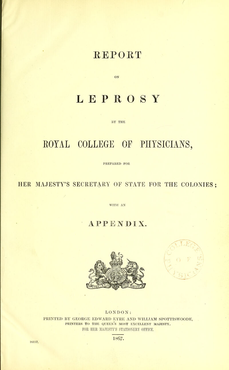 EEPOET LEPROSY BY THE ROYAL COLLEGE OF PHYSICIANS, PREPARED FOR HER MAJESTY’S SECRETARY OF STATE FOR THE COLONIES APPENDIX. LONDON: PPvINTED BY GEORGE EDWARD EYRE AND WILLIAM SPOTTISWOODE, PRINTERS TO THE QUEEn’s MOST EXCELLENT MAJESTY. POR HER MAJESTY’S STATIONERY OFFICE. 16L57. 1867.