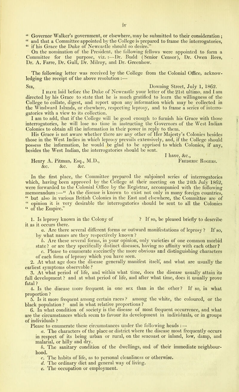 “ Governor Walker’s government, or elsewhere, may be submitted to their consideration ; “ and that a Committee appointed by the College is prepared to frame the interrogatories, “ if his Grace the Duke of Newcastle should so desire.” On the nomination of the President, the following fellows were appointed to form a Committee for the purpose, viz. :—Dr. Budd (Senior Censor), Dr. Owen Rees, Dr. A. Farre, Dr. Gull, Dr. Milroy, and Dr. Greenhow. The following letter was received by the College from the Colonial Office, acknow- ledging the receipt of the above resolution :— Sir, Downing Street, July 1, 1862. I HAVE laid before the Duke of Newcastle your letter of the21st ultimo, and lam directed by his Grace to state that he is much gratified to learn the willingness of the College to collate, digest, and report upon any information which may be collected in the Windward Islands, or elsewhere, respecting leprosy, and to frame a series of interro- gatories with a view to its collection. I am to add, that if the College will be good enough to furnish his Grace with those interrogatories, he will lose no time in instructing the Governors of the West Indian Colonies to obtain all the information in their power in reply to them. His Grace is not aware whether there are any other of Her Majesty’s Colonies besides those in the West Indies in which leprosy prevails extensively , and, if the College should possess the information, he would be glad to be apprised to which Colonies, if any, besides the West Indian, the interrogatories should be sent. I have, &c., Henry A. Pitman, Esq., M.D., Frederic Rogers. &c. &c. &c. In the first place, the Committee prepared the subjoined series of interrogatories which, having been approved by the College at their meeting on the 24th July 1862, were forwarded to the Colonial Office by the Registrar, accompanied with the following memorandum:—“ As the disease is known to exist not only in many foreign countries, “ but also in various British Colonies in the East and elsewhere, the Committee are of “ opinion it is very desirable the interrogatories should be sent to all the Colonies “ of the Empire.” 1. Is leprosy known in the Colony of ? If so, be pleased briefly to describe it as it occurs there. a. Are there several different forms or outward manifestations of leprosy ? If so, by what names are they respectively known ? h. Are these several forms, in your opinion, only varieties of one common morbid state? or are they specifically distinct diseases, having no affinity with each other? c. Please to enumerate succinctly the more obvious and distinguishing characters of each form of leprosy which you have seen. 2. At what age does the disease generally manifest itself, and what are usually the earliest symptoms observable ? 3. At what period of life, and within what time, does the disease usually attain its full development ? and at what period of life, aud after what time, does it usually prove fatal? 4. Is the disease more frequent in one sex than in the other? If so, in what proportion ? 5. Is it more frequent among certain races ? among the white, the coloured, or the black population ? and in what relative proportions ? 6. In what condition of society is the disease of most frequent occurrence, and what are the circumstances which seem to favour its development in individuals, or in groups of individuals ? Please to enumerate these circumstances under the following heads : — a. The characters of the place or district where the disease most frequently occurs in respect of its being urban or rural, on the seacoast or inland, low, damp, and malarial, or hilly and dry. h. The sanitary condition of the dwellings, and of their immediate neighbour- hood. c. The habits of life, as to personal cleanliness or otherwise. d. The ordinary diet and general way of living. e. The occupation or employment.