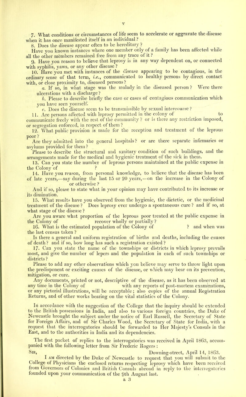 7. What conditions or circumstances of life seem to accelerate or aggravate the disease Avhen it has onee manifested itself in an individual ? 8. Does the disease appear often to be hereditary ? ^ Have you known instances where one member only of a family has been affected while all the other members remained free from any trace of it ? 9. Have you reason to believe that leprosy is in any way dependent on, or connected with syphilis, yaws, or any other disease ? _ 10. Have you met with instances of the disease appearing to be contagious, in the ordinary sense of that term, i.e., communicated to healthy persons by direct contact with, or close proximity to, diseased persons ? a. If so, in what stage was the malady in the diseased person ? Were there ulcerations wnth a discharge ? b. Please to deseribe briefly the case or cases of contagious communication which you have seen yourself. c. Does the disease seem to be transmissible by sexual intercourse ? 11. Are persons affected with leprosy permitted in the colony of ... communicate freely wdth the rest of the community ? or is there any restriction imposed, or segregation enforced, in respect of them ? 12. What public provision is made for the reception and treatment of the leprous poor ? Are they admitted into the general hospitals? or are there separate infirmaries or asylums provided for them ? ^Please to describe the struetural and sanitary eondition of such buildings, and the arrangements made for the medical and hygienic treatment of the sick in them. 13. Can you state the number of leprous persons maintained at the public expense in the Colony of ? 14. Have you reason, from personal knowledge, to believe that the disease has been of late years,—say during the last 15 or 20 years, — on the increase in the Colony of or otherwise ? And if so, please to state what in your opinion may have contributed to its increase or its diminution. 15. What results have you observed from the hygienic, the dietetic, or the medicinal treatment of the disease ? Does leprosy ever undergo a spontaneous cure ? and if so, at what stage of the disease ? Are you aware what proportion of the leprous poor treated at the public expense in the Colony of recover wholly or partially ? 16. What is the estimated population of the Colony of ? and when w'as the last census taken ? Is there a general and uniform registration of births and deaths, including the causes of death ? and if so, bow long has sueh a registration existed ? 17. Can you state the name of the townships or districts in which leprosy prevails most, and give the number of lepers and the population in each of such townships or districts ? Please to add any other observations which you believe may serve to throw light upon the predisponent or exciting causes of the disease, or which may bear on its prevention, mitigation, or cure. Any doeuments, printed or not, descriptive of the disease, as it has been observed at any time in the Colony of with any reports of post-mortem examinations, or any pietorial illustrations, w'ill be acceptable; also copies of the annual Registration Returns, and of other wmrks bearing on the vital statistics of the Colony. In accordance with the suggestion of the College that the inquiry should be extended to the British possessions in India, and also to various foreign countries, the Duke of New'castle brought the subject under the notice of Earl Russell, the Secretary of State for Foreign Affairs, and of Sir Charles Wood, the Secretary of State for India, wdth a request that the interrogatories should be forwarded to Her Majesty’s Consuls in the East, and to the authorities in India and its dependencies. The first paeket of replies to the interrogatories was received in April 1863, accom- panied with the following letter from Sir Frederic Rogers ; Downing-street, April 14, 1863. I AM directed by the Duke of Newcastle to request that you will submit to the College of Physieians the enclosed returns respecting leprosy which have been received from Governors of Colonies and British Consuls abroad in reply to the interrogatories founded upon your communication of the 9th August last.