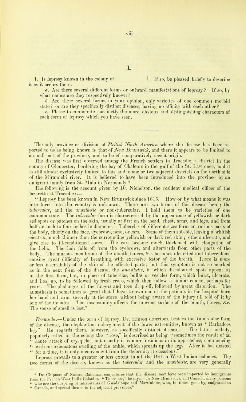 1. 1. Is leprosy known in the colony of ? If so, be pleased briefly to describe it as it occurs there. a. Are there several different forms or outward manifestations of leprosy ? If so, by what names are they respectively known ? h. Are these several forms, in your opinion, only varieties of one common morbid state? or are they specifically distinct diseases, having no affinity with each other? c. Please to enumerate succinctly the more obvious and distinguishing characters of each form of leprosy which you have seen. The only province or division of JBritish North America where the disease has been re- ported to us as being known is that of Neiv Brunswick, and there it appears to be limited to a small ]>art of the province, and to be of comparatively recent origin. The disease was first observed among the French settlers in Tracadie, a district in the county of Gloucester, bordering the bay of Chaleurs in the gulf of the St. Lawrence, and it is still almost exclusively limited to this and to one or two adjacent districts on the north side of the iMiramichi river. It is believed to have been introduced into the province by an emigrant family from St. Alalo in Normandy,'’^ The following is the account given by Dr. Nicholson, the resident medical officer of the lazaretto at Tracadie:— “ Leprosy has been known in New Brunswick since 1815. How or by what means it was introduced into the country is unknown. There are two forms of this disease here ; the tubercular, and the anaesthetic or non-tubercular. I hold them to be varieties of one common state. The tuheradar form is characterised by the appearance of yellowish or dark red s]iots or patches on the skin, usually at first on the head, chest, arms, and legs, and from half an inch to four inches in diameter. Tubercles of different sizes form on various parts of the body, chiefly on the face, eyebrows, nose, or ears. Some of them subside, leaving a whitish cicatrix, much thinner than the surrounding yellowish or dark red skin ; others ulcerate, and give rise to ill-conditioned sores. The ears become much thickened with elongation of the helix, The hair falls off from the eyebrows, and afterwards from other ])arts of the body. The raucous membrane of the mouth, fauces, &c. becomes ulcerated and tuberculous, causing great difficulty of breathing, with excessive foetor of the breath. There is more or less insensibility of the skin of the affected parts; but this symptom is not so marked as in the next form of the disease, the ancesthetic, in which discoloured spots appear as in the first form, but, in place of tuberclas, bullae or vesicles form, which burst, ulcerate, and heal up, to be followed by fresh crops, which then follow a similar course, perhaps for years. The phalanges of the fingers and toes drop off, followed by great distortion. The anaesthesia is sometimes so great that I have known one of the patients in the hospital burn her hand and arm severely at the stove without being aware of the injury till told of it by one of the inmates. The insensibility affects the mucous surface of the mouth, fauces, &c. The sense of smell is lost.” Bermuda.—Under the term of leprosy. Dr. Hinson describes, besides the tubercular form of the disease, the elephantine enlargement of the lower extremities, known as “Barbadoes leg.” He regards them, however, as specifically distinct diseases. The latter malady, popularly called in the colony the “ rose,” is described as being “sometimes the result of an “ acute attack of erysipelas, but usually it is more insidious in its approaches, commencing “ with an oedematous swelling of the ankle, which spreads up the leg. After it has existed “ for a time, it is only inconvenient from the deformity it occasions.” Leprosy prevails to a greater or less extent in all the British West Indian colonies. The two forms of the disease, known as the tubercular and the ancBsthetic, are very generally * Dr. Chipman of Nassau, Bahamas, conjectures that the disease may have been imported by immigrants from the French West India Colonies. “ Tliere ai-e,” he says, “ in New Brunswick and Canada, many persons “ who are the offspring of inhabitants of Guadaloupe and Martinique, who, in times gone by, emigrated to “ Canada, and spread thence to the adjacent px'ovinces.”