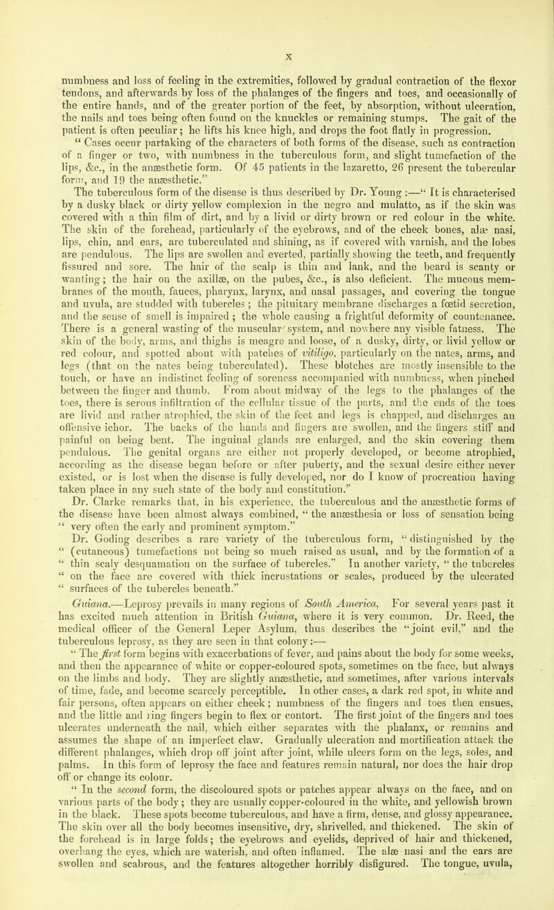numbness and loss of feeling in the extremities, followed by gradual contraction of the flexor tendons, and afterwards by loss of the phalanges of the fingers and toes, and occasionally of the entire hands, and of the greater portion of the feet, by absorption, without ulceration, the nails and toes being often found on the knuckles or remaining stumps. The gait of the patient is often peculiar; he lifts his knee high, and drops the foot flatly in progression. “ Cases occur partaking of the characters of both forms of the disease, such as contraction of a finger or two, with numbness in the tuberculous form, and slight tumefaction of the lips, &c., in the anesthetic form. Of 45 patients in the lazaretto, 26 present the tubercular form, and 19 the anesthetic.” The tuberculous form of the disease is thus described by Dr. Young :—“ It is characterised by a dusky black or dirty yellow complexion in the negro and mulatto, as if the skin was covered with a thin film of dirt, and by a livid or dirty brown or red colour in the white. The skin of the forehead, particularly of the eyebrows, and of the cheek bones, alse nasi, lips, chin, and ears, are tuberculated and shining, as if covered with varnish, and the lobes are pendulous. The lips are swollen and everted, partially showing the teeth, and frequently fissured and sore. The hair of the scalp is thin and lank, and the beard is scanty or wanting; the hair on the axillae, on the pubes, &c., is also deficient. The mucous mem- branes of the mouth, fauces, pharynx, larynx, and nasal passages, and covering the tongue and uvula, are studded with tubercles ; the pituitary membrane discharges a foetid secretion, and the sense of smell is impaired ; the whole causing a frightful deformity of countenance. There is a general wasting’ of the muscular^ system, and nowhere any visible fatness. The skin of the body, arms, and thighs is meagre and loose, of a dusky, dirty, or livid yellow or red colour, and spotted about with patches of vitiligo, particularly on the nates, arms, and legs (that on the nates being tuberculated). These blotches are mostly insensible to the touch, or have an indistinct feeling of soreness accompanied with numbness, when pinched between the finger and thumb. From about midway of the legs to the phalanges of the toes, there is serous infiltration of the cellular tissue of the parts, and the ends of the toes are livid and rather atrophied, the skin of the feet and legs is chapped, and discharges an offensive ichor. The backs of the hands and fingers are swollen, and the fingers stiff and painful on being bent. The inguinal glands are enlarged, and the skin covering them pendulous. The genital organs are either not properly developed, or become atrophied, according as the disease began before or after puberty, and the sexual desire either never existed, or is lost when the disease is fully developed, nor do I know of procreation having- taken place in any such state of the body and constitution.” Dr. Clarke remarks that, in his experience, the tuberculous and the anaesthetic forms of the disease have been almost always combined, “ the anaesthesia or loss of sensation being “ very often the early and prominent symptom.” Dr. Coding describes a rare variety of the tuberculous form, “ distinguished by the “ (cutaneous) tumefactions not being so much raised as usual, and by the formation-of a “ thin scaly desquamation on the surface of tuberclesf’ In another variety, “ the tubercles “ on the face are covered with thick incrustations or scales, produced by the ulcerated “ surfaces of the tubercles beneath.” Guiana.—Leprosy prevails in many regions of South America, For several years jiast it has excited much attention in British Guiana, where it is very common. Dr. Reed, the medical officer of the General Leper Asylum, thus describes the “joint evil,” and the tuberculous leprosy, as they are seen in that colony:— “ The^rst form begins with exacerbations of fever, and pains about the body for some weeks, and then the appearance of white or copper-coloured spots, sometimes on the face, but always on the limbs and body. They are slightly anaesthetic, and sometimes, after various intervals of time, fade, and become scarcely perceptible. In other cases, a dark red spot, in white and fair persons, often appears on either cheek; numbness of the fingers and toes then ensues, and the little and ring fingers begin to flex or contort. The first joint of the fingers and toes ulcerates underneath the nail, which either separates with the phalanx, or remains and assumes the shape of an imperfect claw. Gradually ulceration and mortification attack the different phalanges, which drop off joint after joint, while ulcers form on the legs, soles, and palms. In this form of leprosy the face and features remain natural, nor does the hair drop off' or change its colour. “ In the second form, the discoloured spots or patches appear always on the face, and on various parts of the body ; they are usually copper-coloured in the white, and yellowish brown in the black. These spots become tuberculous, and have a firm, dense, and glossy appearance. The skin over all the body becomes insensitive, dry, shrivelled, and thickened. The skin of the forehead is in large folds; the eyebrows and eyelids, deprived of hair and thickened, overhang the eyes, which are waterish, and often inflamed. The alee nasi and the ears are swollen and scabrous, and the features altogether horribly disfigured. The tongue, uvula,