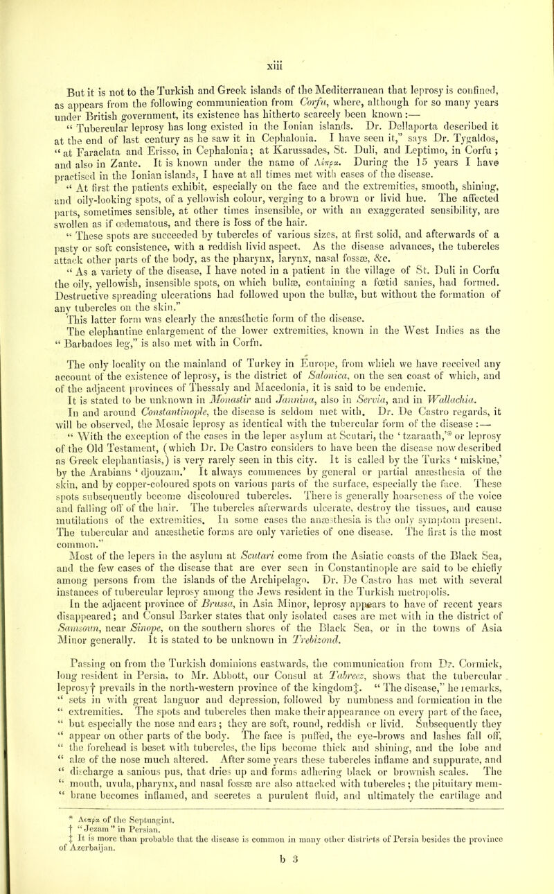But it is not to the Turkish and Greek islands of the Mediterranean that leprosy is confined, as appears from the following communication from Corfu, where, although for so many years under British government, its existence has hitherto scarcely been known :— “ Tubercular leprosy has long existed in the Ionian islands. Dr. Dellaporta described it at the end of last century as he saw it in Cephalonia. I have seen it,” says Dr. Tygaldos, “at Faraclata and Erisso, in Cephalonia; at Karussades, St. Duli, and Leptimo, in Corfu ; and also in Zante. It is known under the name of Aiitpa. During the 15 years I have practised in the Ionian islands, I have at all times met with cases of the disease. “ At first the patients exhibit, especially on the face and the extremities, smooth, shining, and oily-looking spots, of a yellowish colour, verging to a brown or livid hue. The affected parts, sometimes sensible, at other times insensible, or with an exaggerated sensibility, are swollen as if oedematous, and there is loss of the hair. “ These spots are succeeded by tubercles of various sizes, at first solid, and afterwards of a pasty or soft consistence, with a reddish livid aspect. As the disease advances, the tubercles attack other parts of the body, as the pharynx, larynx, nasal fossae, &c. “ As a variety of the disease, I have noted in a patient in the village of St. Duli in Corfu the oily, yellowish, insensible spots, on which bullae, containing a foetid sanies, had formed. Destructive si)reading ulcerations had followed upon the bullae, but without the formation of any tubercles on the skin,” This latter form was clearly the anaesthetic form of the disease. The elephantine enlargement of the lower extremities, known in the West Indies as the “ Barbadoes leg,” is also met with in Corfu. The only locality on the mainland of Turkey in Europe, from which we have received any account of the existence of leprosy, is the district of Salonica, on the sea coast of which, and of the adjacent j)rovinces of Thessaly and Macedonia, it is said to be endemic. It is stated to be unknown in 3Ionastir and Jannina, also in Servia, and in Wallachia. In and around Constantinople, the disease is seldom met with. Dr. De Castro regards, it will be observed, the Mosaic leprosy as identical with the tubercular form of the disease : — “ With the exception of the cases in the leper asylum at Scutari, the ‘ tzaraath,’* or leprosy of the Old Testament, (which Dr. De Castro considers to have been the disease now described as Greek elephantiasis,) is very rarely seen in this city. It is called by the Turks ‘ miskine,’ by the Arabians ‘ djouzam.’ It always commences by general or partial anmsthesia of the skin, and by copper-coloured spots on various parts of the suiface, especially the face. These spots subsequently become discoloured tubercles. There is generally hoarseness of the voice and falling off of the hair. The tubercles afterwards ulcerate, destroy the tissues, and cause mutilations of the extremities. In some cases the anmithesia is the only symptom present. The tubercular and ansesthetic forms are only varieties of one disease. The first is the most common.” Most of the lepers in the asylum at Scutari come from the Asiatic coasts of the Black Sea, and the few cases of the disease that are ever seen in Constantinople are said to be chiefly among persons from the islands of the Archipelago. Dr. De Castro has met with several instances of tubercular leprosy among the Jew^s resident in the Turkish metropolis. In the adjacent province of Brussa, in Asia Minor, leprosy apjjears to have of recent years disappeared; and Consul Barker states that only isolated cases are met with in the district of Sanuoun, near Sinope, on the southern shores of the Black Sea, or in the towms of Asia Minor generally. It is stated to be unknowm in Trebizond. Passing on from the Turkish dominions eastwards, the communication from D?. Cormick, long resident in Persia, to Mr. Abbott, our Consul at Tahreez, shows that the tubercular leprosy! prevails in the north-western province of the kingdomJ. “ The disease,” he lemaidcs, “ sets in with great languor and depression, followed by numbness and formication in the “ extremities. The spots and tubercles then make their appearance on every part of the face, “ but especially the nose and ears ; they are soft, round, reddish or livid. Subsequently they “ appear on other parts of the body. The face is puffed, the eye-brows and lashes fall off, “ the forehead is beset with tubercles, the lips become thick and shining, and the lobe and “ alse of the nose much altered. After some years these tubercles inflame and suppurate, and “ discharge a sauious pus, that dries up and forms adhering l)lack or brownish scales. The “ mouth, uvula, pharynx, and nasal fossm are also attacked with tubercles ; the pituitaiy meni- “ brane becomes inflamed, and secretes a purulent fluid, and ultimately the cartilage and * Aevpa of the Septnagint. t “Jezam” in Persian. f It is more than probable that the disease is common in many other disti'icts of Persia besides the province of Azerbaijan.