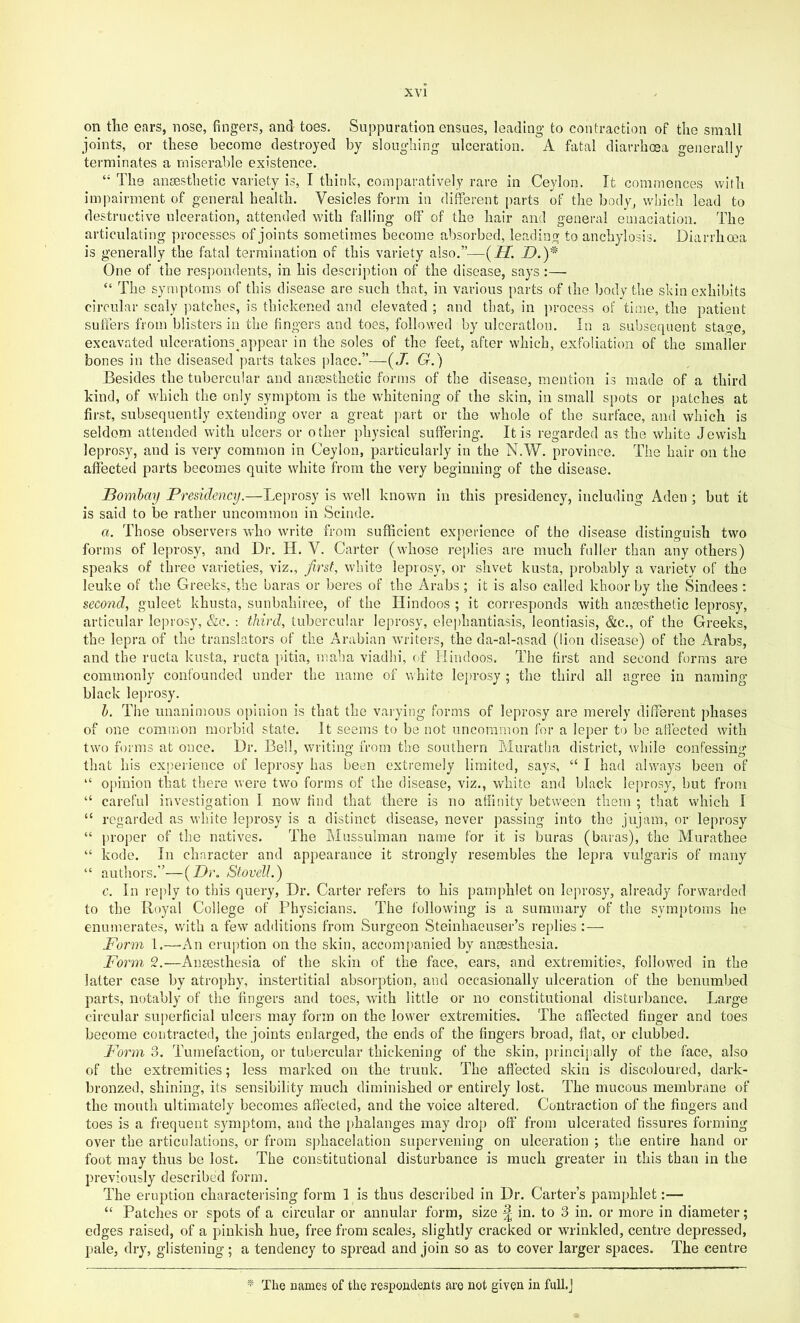 on the ears, nose, fingers, and toes. Suppuration ensues, leading to contraction of the small joints, or these become destroyed by sloughing ulceration. A fatal diarrhoea generally terminates a miserable existence. “ The anaesthetic variety is, I think, comparatively rare in Ceylon. It commences with iiujiairment of general health. Vesicles form in different parts of the body, which lead to destructive ulceration, attended with falling off of the hair cond general emaciation. The articulating processes of joints sometimes become absorbed, leading to anchylosis. Diarrhoea is generally the fatal termination of this variety also.”—{H. _D.)* One of the respondents, in his description of the disease, says :— “ The symptoms of this disease are such that, in various parts of the body the skin exhibits circular scaly jiatches, is thickened and elevated ; and that, in ]irocess of time, the patient sufl’ers from blisters in the fingers and toes, followed by ulceration. In a subsequent stage, excavated ulcerations appear in the soles of the feet, after which, exfoliation of the smaller bones in the diseased parts takes place.”—{J. G.) Besides the tubercular and ansesthetic forms of the disease, mention is made of a third kind, of which the only symptom is the whitening of the skin, in small spots or patches at first, subsequently extending over a great part or the whole of the surface, and which is seldom attended with ulcers or other physical suffering. It is regarded as the white Jewish leprosy, and is very common in Ceylon, particularly in the N.W. province. The hair on the affected parts becomes quite white from the very beginning of the disease. Bombay Presidency.—Leprosy is well known in this presidency, including Aden ; but it is said to be rather uncommon in Scinde. a. Those observers Vvho write from sufficient experience of the disease distinguish two forms of leprosy, and Dr. H. V. Carter (whose re[)lies are much fuller than any others) speaks of three varieties, viz., first, white leprosy, or shvet kusta, probably a variety of the leuke of the Greeks, the haras or beres of the Arabs; it is also called khoor by the Sindees : second, guleet khusta, sunbahiree, of the Hindoos ; it corresponds with ansesthetic leprosy, articular lejn'osy, &c. : third, tubercular leprosy, elephantiasis, leontiasis, &c., of the Greeks, the lepra of the translators of the Arabian writers, the da-al-asad (lion disease) of the Arabs, and the ructa kusta, ructa ]>itia, maha viadhi, of Hindoos. The first and second forms are commonly confounded under the name of white leprosy ; the third all agree in naming black leprosy. h. The unanimous opinion is that the vaiying forms of leprosy are merely different phases of one common morbid state. It seems to be not uncommon ibr a leper to be affected with two forms at once. Dr. Bell, writing from the southern Muratlia district, while confessing that his experience of leprosy has been extremely limited, says, “ I had alv/ays been of “ opinion that there were two forms of the disease, viz., white and black leprosy, but from “ careful investigation I now find that there is no afiinity between them ; that which I “ regarded as white leprosy is a distinct disease, never passing into the jujam, or leprosy “ proper of the natives. The Mussulman name for it is buras (baras), the Murathee ‘‘ kode. In character and appearance it strongly resembles the lepra vulgaris of many “ authors.”—{D)\ Stovell.) c. In reply to tiffs query. Dr. Carter refers to his pamphlet on leprosy, already forwarded to the Royal College of Physicians. The following is a summary of the symptoms he enumerates, with a few additions from Surgeon Steinhaeuser’s replies :— Form 1.—-An eruption on the skin, accompanied by anaesthesia. Form 2.—Anaesthesia of the skin of the face, ears, and extremities, followed in the latter case by atrophy, instertitial absorption, and occasionally ulceration of the benumbed parts, notably of the fingers and toes, with little or no constitutional disturbance. Large circular superficial ulcers may form on the lower extremities. The affected finger and toes become contracted, the joints enlarged, the ends of the fingers broad, flat, or clubbed. Form 3. Tumefaction, or tubercular thickening of the skin, j)rincipally of the face, also of the extremities; less marked on the trunk. The aflected skin is discoloured, dark- bronzed, shining, its sensibility much diminished or entirely lost. The mucous membrane of the mouth ultimately becomes affected, and the voice altered. Contraction of the fingers and toes is a frequent symptom, and the phalanges may drop off from ulcerated fissures forming over the articulations, or from sphacelation supervening on ulceration ; the entire hand or foot may thus be lost. The constitutional disturbance is much greater in this than in the previously described form. The eruption characterising form 1 is thus described in Dr. Carter’s pamphlet:— “ Patches or spots of a circular or annular form, size ^ in. to 3 in. or more in diameter; edges raised, of a pinkish hue, free from scales, slightly cracked or wrinkled, centre depressed, pale, dry, glistening ; a tendency to spread and join so as to cover larger spaces. The centre * The names of the respondents are not given in full.J