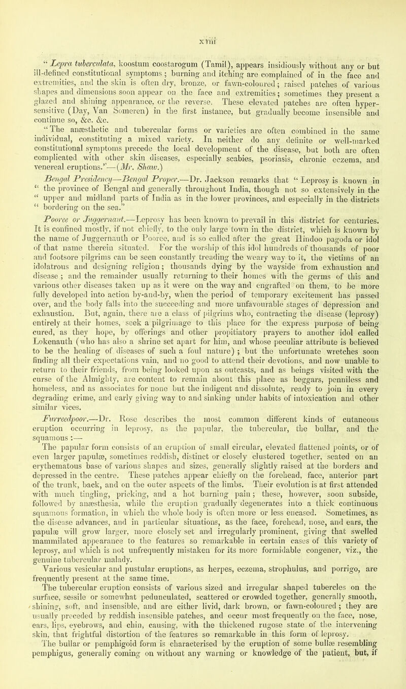 X riii “ Lepra tuberculata, koostum coostarogum (Tamil), appears insidiously without any or but ill-defined constitutional symptoms ; burning and itching are complained of in the face and extremities, and the skin is often dry, bronze, or fawn-coloured; raised patches of various shapes and dimensions soon appear on the face and extremities; sometimes they present a glazed and shining appearance, or the reverse. These elevated patches are often hyper- sensitive (Day, Van Someren) in the first instance, but gradually become insensible and continue so, &c. &c. “The ana3sthetic and tubercular forms or varieties are often combined in the same individual, constituting a mixed variety. In neither do any definite or well-marked constitutional symptoms precede the local development of the disease, but both are often complicated with other skin diseases, especially scabies, psoriasis, chronic eczema, and venereal eruptions.”—[Mr. Shaw.) Bengal Presidency—Beoigal Proper.—Dr. Jackson remarks that “ Leprosy is known in “ the province of Bengal and generally throughout India, though not so extensively in the “ upper and midland parts of India as in the lower provinces, and especially in the districts “ bordering on the sea.” Pooree or Juggernaut.—Leprosy has been known to prevail in this district for centuries. It is confined mostly, if not chiefly, to the only large town in the district, which is known by the name of Juggernauth or Pooree, and is so called after the great Hindoo pagoda or idol of that name therein situated. For the worship of this idol hundreds of thousands of poor and footsore ]hlgrims can be seen constantly treading the weary way to it, the victims of an idolatrous and designing religion; thousands dying by the wayside from exhaustion and disease ; and the remainder usually returning to their homes with the germs of this and various other diseases taken up as it were on the way and engrafted on them, to be more fully developed into action by-and-by, when the period of temporary excitement has passed over, and the body falls into the succeeding and more unfavourable stages of depression and exhaustion. But, again, there aie a class of j)ilgrims who, contracting the disease (leprosy) entirely at their homes, seek a pilgrimage to this place for the express purpose of being cured, as they hope, by offerings and other propitiatory prayers to another idol called Lokenauth (who has also a shrine set apart for him, and whose peculiar attribute is believed to be the healing of diseases of such a foul nature) ; but the unfortunate wretches soon finding all their expectations vain, and no good to attend their devotions, and now unable to return to their friends, from being looked upon as outcasts, and as beings visited with the curse of the Almighty, are content to remain about this place as beggars, penniless and homeless, and as associates for none but the indigent and dissolute, ready to join in every degrading crime, and early giving way to and sinking under habits of intoxication and other similar vices. Purreedpoor.—Dv. Rose describes the most common different kinds of cutaneous eruption occurring in leprosy, as the papular, the tubercular, the bullar, and the squamous :— The papular form consists of an eruption of small circular, elevated flattened points, or of even larger papulae, sometimes reddish, distinct or closely clustered together, seated on an erythematous base of various shapes and sizes, generally slightly raised at the borders and depressed in the centre. These ])atches appear chiefly on the forehead, face, anterior part of the trunk, back, and on the outer aspects of the limbs. Their evolution is at first attended with much tingling, pricking, and a hot burning pain; these, however, soon subside, followed by anaesthesia, while the eruption gradually degenerates into a thick continuous squamous formation, in v/hich the whole body is often more or less encased. Sometimes, as the disease advances, and in particular situations, as the face, forehead, nose, and ears, the papulae will grow larger, more closely set and irregularly prominent, giving that swelled mammilated appearance to the features so remarkable in certain cases of this variety of leprosy, and which is not unfrequently mistaken for its more formidable congener, viz., the genuine tubercular malady. Various vesicular and pustular eruptions, as herpes, eczema, strophulus, and porrigo, are frequently present at the same time. The tubercular eruption consists of various sized and irregular shaped tubercles on the surface, sessile or somewhat pedunculated, scattered or crowded together, generally smooth, /shining, soft, and insensible, and are either livid, dark brown, or fawn-coloured; they are usually preceded by reddish insensible patches, and occur most frequently on the face, nose, ears, lips, eyebrows, and chin, causing, with the thickened rugose state of the intervening skin, that frightful distortion of the features so remarkable in this form of leprosy. The bullar or pemphigoid form is characterised by the eruption of some bullae resembling pemphigus, generally coming on without any warning or knowledge of the patient, but, if
