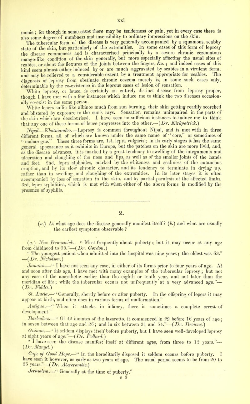 inonlc ; for tliougli in some cases there may be tenderness or pain, yet in every case there is also some deoree of numbness and insensibility to ordinary impressions on the skin. The tubercular form of the disease is very generally accompanied by a squamous, scabby state of the skin, but particularly of the extremities. In some cases of this form of leprosy the disease commences and is characterised principally by a severe chronic eczematous mano'e-like condition of the skin generally, but more especially affecting the usual sites of scabfes, or about the flexures of the joints between the fingers, &c.; and indeed cases of this kind seem almost either induced by or are much aggravated by scabies in a virulent form, and may be relieved to a considerable extent by a treatment appropriate for scabies. The cliao-nosis of leprosy from obstinate chronic eczema merely is, in some such cases only, determinable by the co-existence in the leprous cases of lesion of sensation. White leprosy, or leuce, is certainly an entirely distinct disease from leprosy proper, though I have met with a few instances which induce me to think the two diseases occasion- ally co-exist in the same person. White lepers suffer like albinos much from sun burning, their skin getting readily scorched and blistered by exposure to the sun’s rays. Sensation remains unimpaired in the parts of the skill which are decolourised. I have seen no sufficient instances to induce me to think that any one of these forms of leuce progresses into the other.— ( Dr. Kirkpatrick.) JSipal—A7iatmawf/oe.—Leprosy is common throughout Nipal, and is met with in three different forms, all of which are known under the same name of “ core,” or sometimes of “ maharogue.” These three forms are, 1st, lepra vulgaris ; in its early stages it has the same general appearance as it exhibits in Europe, but the patches on the skin are more livid, and, as the disease advances, it is maiEed by a great tendency to swelling of the integuments and ulceration and sloughing of the nose and lips, as well as of the smaller joints of the hands and feet. 2nd, lepra alphoides, marked by the whiteness and scaliness of the cutaneous eruption, and by its slow chronic character, and its tendency to terminate in drying up, rather than in swelling and sloughing of the extremities. In its later stages it is often accompanied by loss of sensation in the skin, and by partial paralysis of the affected limbs. 3rd, lepra syphilitica, which is met with when either of the above forms is modified by the presence of syphilis. ((7.) At what age does the disease generally manifest itself? (A) and what are usually the earliest symptoms observable ? («.) New Brunsiuick.—‘‘ Most frequently about puberty ; but it may occur at any age from childhood to 50.”—(Dr. Gordoyi.) “ The youngest patient when admitted into the hospital was nine years ; the oldest was 63.” ■—(Dr. Nicholson.) Jamaica.—“ I have not seen any case, in either of its forms prior to four years of age. At and soon after this age, I have met with many examples of the tubercular leprosy ; but not any case of the aneesthetic earlier than tho eighth or tenth year, and not later than the meridian of life ; while the tubercular occurs not unfrequently at a very advanced age.”—> ( Di’. Fiddes.) St. Lucia.—“ Generally, shortly before or after puberty. In the offspring of lepers it may appear at birth, and often does in various forms of malformation.” Antigua.—“ When it attacks in infancy, there is sometimes a complete arrest of development.” Jjarhadoes.—“ Of 42 inmates of the lazaretto, it commenced in 29 before 16 years of age; in seven between that age and 26 ; and in six betAveen 31 and 54.”—(Dr. Browne.) Guiana.—“ It seldom displays itself before puberty, but I have seen well-developed leprosy at eight years of age.”—[TJr. Pollard.) “ I have seen the disease manifest itself at different ages, from three to 12 years.”—■ (Dr. Manget.) Cape of Good Hope.—“ In the hereditarily disposed it seldom occurs before puberty. I have seen it however, as early as two years of age. The usual period seems to be from 20 to 35 years.”—(Dr. Abercrombie.) Jerusalem.—“ Generally at the time of puberty.”