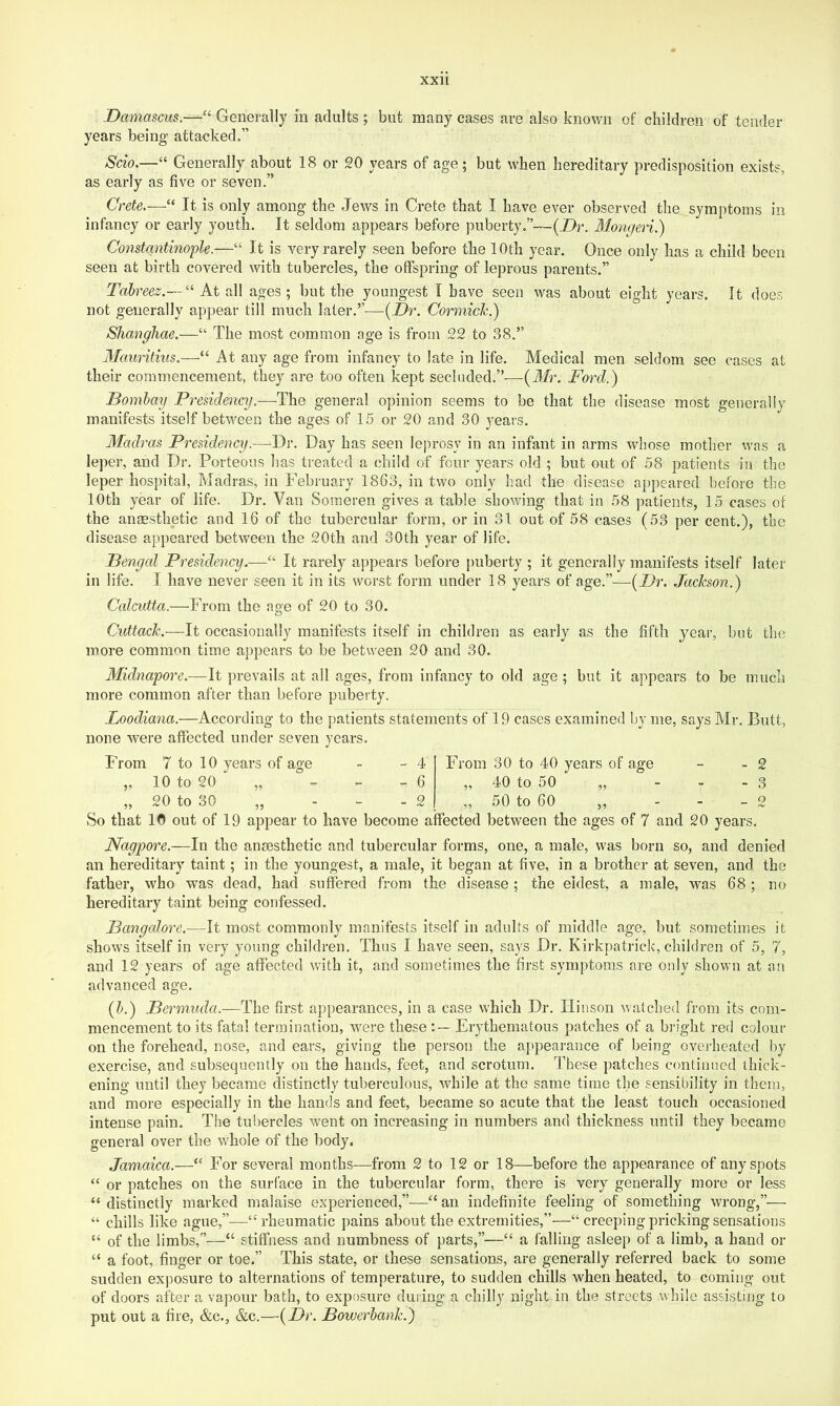 Damascus.—‘‘ Generally in adults ; but many cases are also known of children of tender years being attacked.” Scio.—“ Generally about IS or 20 years of age; but when hereditary predisposition exists, as early as five or seven.” Crete.—“ It is only among the Jews in Crete that I have ever observed the symptoms in infancy or early youth. It seldom appears before puberty.”—(Z>r. Mmigeri.) Constantinople.—“ It is very rarely seen before the 10th year. Once only has a child been seen at birth covered with tubercles, the offspring of leprous parents.” Tahreez.— ^^ At all ages ; but the youngest T have seen was about eight years. It does not generally appear till much later,”—[Dr. Corniick.) Shanghae.—“ The most common age is from 22 to 38.” Mauritius.—“ At any age from infancy to late in life. Medical men seldom see cases at their commencement, they are too often kept secluded.”—{Mr. Ford.) Bombay Presidency.—The general opinion seems to be that the disease most generally manifests itself between the ages of 15 or 20 and 30 3ears. Madras Presidency.—Dr. Day has seen leprosy in an infant in arms whose mother was a leper, and Dr. Porteous has treated a child of four years old ; but out of 58 patients in the leper hospital, Madras, in February 1863, in two only had the disease appeared before the 10th year of life. Dr. Van Soraeren gives a table showing that in 58 ])atients, 15 cases of the anaesthetic and 16 of the tubercular form, or in 31 out of 58 cases (53 per cent.), the disease appeared between the 20th and 30th year of life. Bengal Presidency.—“ It rarely appears before |)uberty ; it generally manifests itself later in life. I have never seen it in its worst form under 18 years of age.”—{Dr. Jackson.) Calcutta.—From the age of 20 to 30. Cuttack.—It occasionally manifests itself in children as early as the fifth year, but the more common time appears to be between 20 and 30. Midnapore.—It prevails at all ages, from infancy to old age; but it appears to be much more common after than before puberty. Loodiana.—According to the patients statements of 19 cases examined by me, says Mr. Butt, none were affected under seven years. From 7 to 10 years of age „ 10 to 20 „ „ 20 to 30 - 4 - 6 - o From 30 to 40 years of age „ 40 to 50 „ „ 50 to 60 ,, - 2 - 3 _ 9 So that 10 out of 19 appear to have become affected between the ages of 7 and 20 years. Nagpore.—In the anaesthetic and tubercular forms, one, a male, was born so, and denied an hereditary taint; in the youngest, a male, it began at five, in a brother at seven, and the father, who was dead, had suffered from the disease; the eldest, a male, was 68; no hereditary taint being confessed. Bangedore.—It most commonly manifests itself in adults of middle age, but sometimes it shows itself in very young children. Thus I have seen, says Dr. Kirkpatrick, children of 5, 7, and 12 years of age affected with it, and sometimes the first symptoms are only shown at an advanced age. {h.) Bermuda.—The first appearances, in a case which Dr. Hinson watched from its com- mencement to its fata! termination, were these Erythematous patches of a bright red colour on the forehead, nose, and ears, giving the person the appearance of being overheated by exercise, and subsequently on the hands, feet, and scrotum. These patches continued thick- ening until they became distinctly tuberculous, while at the same time the sensibility in them, and more especially in the hands and feet, became so acute that the least touch occasioned intense pain. The tubercles went on increasing in numbers and thickness until they became general over the whole of the body. Jamaica.—‘‘ For several months—from 2 to 12 or 18—before the appearance of any spots “ or patches on the surface in the tubercular form, there is very generally more or less “ distinctly marked malaise experienced,”—“ an indefinite feeling of something wrong,”— “ chills like ague,”—“ rheumatic pains about the extremities,”'—“ creeping pricking sensations “ of the limbs,”—“ stiffness and numbness of parts,”—“ a falling asleep of a limb, a hand or “ a foot, finger or toe.” This state, or these sensations, are generally referred back to some sudden exposure to alternations of temperature, to sudden chills when heated, to coming out of doors after a vapour bath, to exposure during a chilly night in the streets while assisting to put out a fire, &c., &c.—{Dr. Bowerhank.)