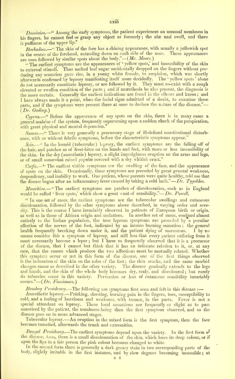 Dominica. “ Among the early symptoms, the patient experiences an unusual numbness in his fingers, he cannot feel or grasp any object as formerly; the alae nasi swell, and there is puffiness of the upper lip.” Barhadoes.—“ The skin of the face has a shining appearance, with usually a yellowish spot in the centre of the forehead, extending down on each side of the nose. These appearances are soon followed by similar spots about the body.”—{Mr. Moore.) “ The earliest symptoms are the appearances of ‘ yellow spots,’ and insensibility of the skin to external stimuli. Thus melted loaf sugar accidentally dropped on the fingers without pro- ducing any sensation gave rise, in a young white female, to suspicion, which was shortly afterwards confirmed by leprosy manifesting itself more decidedly. The ‘ yellow spots ’ alone do not necessarily constitute leprosy, or are followed by it. They must co-exist with a rough elevated or swollen condition of the parts ; and if anaesthesia be also present, the diagnosis is the more certain. Generally the earliest indications are found in the elbows and knees; and I have always made it a point, when the facial signs admitted of a doubt, to examine those parts, and if the symptoms were present there at once to declare the nature of the disease.”— {Dr. Goding.) Cyprus.—“ Before the appearance of any spots on the skin, there is in many cases a general malaise of the system, frequently supervening upon a sudden check of the perspiration, with great physical and mental depression.” Samos. ‘‘ There is very generally a precursory stage of ill-defined constitutional disturb- ance, with or without febrile symptoms, before the characteristic symptoms appear.” Scio.—“ In the humid (tubercular) Lprosy, the earliest sym])toms are the falling off of the hair, and patches as of frost-bites on the hands and feet, with more or less insensibility of the skin. In the dry (anesthetic) leprosy, a slight impetiginous eruption on the arms and legs, or of small somewhat raised papule covered with a dry whitish crust.” Corfu.—“ The earliest visible symptoms are the swelling of the face, and the appearance of spots on the skin. Occasionally, these symptoms are preceded by great general weakness, despondency, and inability to work. One patient, whose ])arents were quite healthy, told me that the disease began after an inflammatory fever caused by taking a cold bath.”—Dr. Tygaldos. Mauritius.—“ The earliest symptoms are patches of discolouration, such as in England would be called ‘ liver spots,’ which show a great want of sensibility.”—Dr. Poivell. “ In one set of cases, the earliest symptoms are the tubercular swellings and cutaneous discolouration, followed by the other sym])toms above described, in varying order and seve- rity. This is the course I have invariably observed in patients of European birth or origin, as well as in those of African origin and mulattoes. In another set of cases, confined almost entirely to the Indian population, the true leprous symptoms are preceded by a peculiar affection of the nerves of the foot, indicated by an intense burning sensation ; the general health frequently breaking down under it, and the patient dying of marasmus. I by no means consider this a symptom of leprosy, and still less that every patient suffering from it must necessarily become a leper ; but I have so frequently observed that it is a precursor of the disease, that 1 cannot but think that it has an intimate relation to it, or, at any rate, that the causes which produce the two affections must be mutually related. Whether this symptom occur or not in this form of the disease, one of the first things observed is the induration of the skin on the soles of the feet; the skin cracks, and the same morbid changes ensue as described in the other variety. The disease gradually extends to the legs and hands, and the skin of the whole body becomes dry, scaly, and discoloured ; but rarely do tubercles occur in this variety. Perversion or loss of cutaneous sensibility invariably occurs.”— (Dr. Finnimore.) Bombay Presidency.—The following are symptoms first seen and felt in this disease :— Anaesthetic leprosy.—Pricking, shooting, burning pain in the fingers, toes, susceptibility to cold, and a feeling of heaviness and weakness, with tremor, in the parts. Fever is not a special attendant on leprosy. These local sensations are frequently so slight as to pass unnoticed by the patient, the numbness being then the first symptom observed, and so the disease goes on to more advanced stages. Tubercular leprosy.—An eruption in the mixed form is the first symptom, then the face becomes tumefied, afterwards the trunk and extremities. Bengal Presidency.—The earliest symptoms de])end upon the variety. In the first form the disease, Aeukvi, there is a small discolouration of the skin, which loses its deep colour, or if upon the lips in a fair person the pink colour becomes changed to white. In the second form there is generally a dark greasy stain in t\vo corresponding parts of the body, slightly irritable in the first instance, and by slow degrees becoming insensible; at