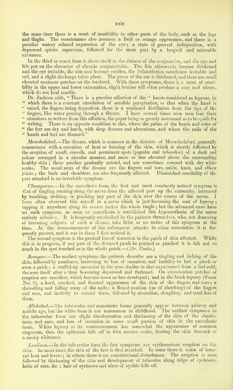 the same time there is a want of sensibility in other parts of the body, such as the legs and thighs. The countenance also assumes a livid or orange appearance, and there is a peculiar watery relaxed expression of the eye; a state of general indisposition, with depressed spirits, supervene, followed for the most part by a languid and miserable existence. In the third or worst form it shows itself in the dulness of the conjunctiva, and the eye and lids put on the character of chronic conjunctivitis. The lids afterwards become thickened and the eye irritable, the aim nasi become swollen, the Schneiderian membrane irritable and red, and a slight discharge takes place. The pinna of the ear is thickened, and there are small elevated unctuous patches on the forehead. With these symptoms, there is a want of sensi> bility in the upper and lower extremities, slight bruises will often produce a sore and ulcers, which do not heal readily. Dr. Jackson adds, There is a peculiar affection of the “ hands considered as leprous, in “ which there is a constant exsudation of sensible perspiration, so that when the hand is “ raised, the fingers being dependent, there is a continual distillation from the tips of the “ fingers, like water passing through a filterer. I have several times seen men lose their “ situations as writers from this affection, the paper being so greatly moistened as to be spoilt for “ writing. There is an opposite condition to this, where the palms of the hands and soles of “ the feet are dry and harsh, with deep fissures and ulcerations, and where the nails of the “ hands and feet are diseased.” Moorshedalad.—The disease, which is common in the districts of Moorshedabad, generally commences with a sensation of heat or burning of the skin, which is shortly followed by the eruption of small, smooth, and prominent spots (papulae and tubercles) of a dark red colour arranged in a circular manner, and more or less elevated above the surrounding healthy skin ; these patches gradually extend, and are sometimes covered with dry white scales. The usual seats of the disease are the fingers and toes, ankle, knee, and elbow joints ; the back and shoulders are also frequently affected. Diminished sensibility of the part attacked is an invariable symptom. Chumparun.—In the ansosthetic form, the first and most constantly noticed symptom is that of tingling running along the nerve from the affected part up the extremity, increased by touching, striking, or pinching any part of the skin over the course of the nerve. I have often observed this myself in a nerve which is just becoming the seat of leprosy ; tapping it anywhere along its course makes the whole tingle ; but the advanced cases have no such symptom, as soon as anmsthesia is established this hypereesthesia of the nerve entirely subsides. It is frequently overlooked by the patients themselves, who, not dreaming of becoming subjects of such a disease, take little or no notice of this symptom at the time. At the commencement of the subsequent attacks in other extremities it is fre- quently present, and it w^as in them I first noticed it. The second symptom is the gradual loss of sensation in the jratcli of skin affected. While this is in progress, if any part of the diseased patch be pricked or pinched it is felt not so much in the spot touched as in the whole patch.—{Dr. Coates.) Joimjoore.—The earliest symptoms the patients describe are a tingling and itching of the skim, followed by numbness, increasing to loss of sensation, and inability to feel a pinch or even a prick ; a stuffed-up sensation in the nose similar to that experienced from a bad cold, the nose itself after a time becoming depressed and flattened. On examination patches of eruption are manifest, which become moi'e or less developed ; and in the black leprosy (Form No. 3), a hard, cracked, and fissured appearance of the skin of the fingers and toes; a shrivelling and falling away of the nails: a flexed position (as of clutching) of the fingers and toes, and inability to extend them, followed by ulceration, sloughing, and total loss of them. Allahabad.—-The tubercular and anaesthetic forms generally appear between puberty and middle age, but the white form is not uncommon in childhood. The earliest symptoms in the tubercular form are slight discolouration and thickening of the skin of the cheeks, nose, and ears, and loss of sensation in some small portion of skin in the anaesthetic form. White leprosy at its commencement has somewhat the appearance of common ringworm, then the epidermis falls off in thin minute scales, leaving the skin beneath of a snowy whiteness. Loodiana.—In the tubercular fonn the first symptoms are erythematous eruption on the skin. In most cases the skin of the face is first attacked. In somm there is sense of inter- nal heat and fevers ; in others there is no constitutional disturbance. The eruption is soon follow’ed by thickening of the skin and development of tubercles along ridge of eyebrows, helix of ears, &c.; hair of eyebrow's and often of eyelids falls off.