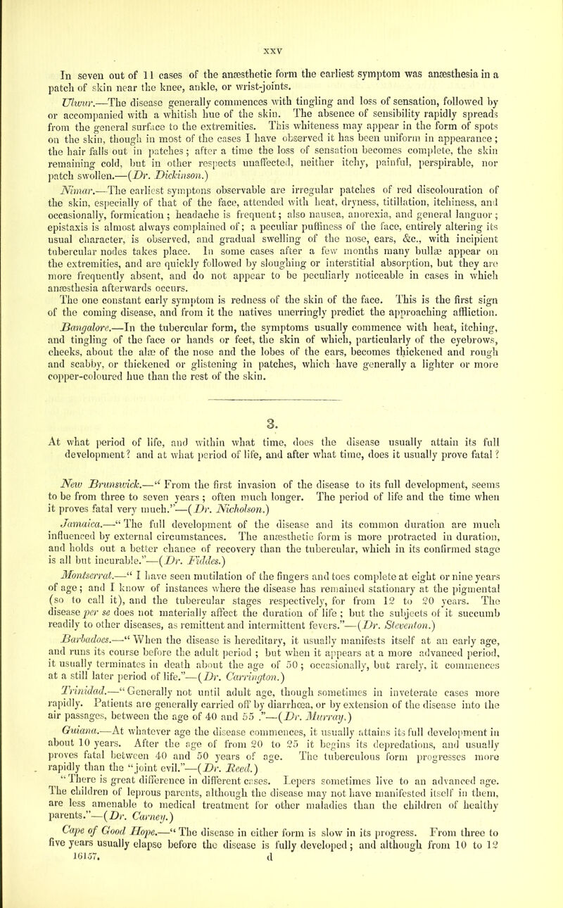 In seven out of 11 cases of the ansesthetic form the earliest symptom was anaesthesia in a patch of skin near the knee, ankle, or wrist-joints. Ulwur.—The disease generally commences with tingling and loss of sensation, followed by or accompanied with a whitish hue of the skin. The absence of sensibility rapidly spreads from the general surface to the extremities. This whiteness may ajipear in the form of spots on the skin, though in most of the cases I have observed it has been uniform in ap])earance; the hair falls out in patches; after a time the loss of sensation becomes complete, the skin remaining cold, but in other respects unaffected, neither itchy, painful, perspirable, nor patch swollen.—{Dr. Dicldnson.) Nimar.—The earliest symptons observable are irregular patches of red discolouration of the skin, especially of that of the face, attended with heat, dryness, titillation, itchiness, ami occasionally, formication; headache is frequent; also nausea, anorexia, and general languor; epistaxis is almost always complained of; a peculiar puffiness of the face, entirely altering its usual character, is observed, and gradual swelling of the nose, ears, &c., with incipient tubercular nodes takes place. In some cases after a few months many bullm appear on the extremities, and are quickly followed by sloughing or interstitial absorption, but they are more frequently absent, and do not appear to be peculiarly noticeable in cases in which ansesthesia afterwards occurs. The one constant early symptom is redness of the skin of the face. This is the first sign of the coming disease, and from it the natives unerringly predict the approaching affliction. Bangalore.—In the tubercular form, the symptoms usually commence with heat, itching, and tingling of the face or hands or feet, the skin of which, particularly of the eyebrows, cheeks, about the alas of the nose and the lobes of the ears, becomes thickened and rough and scabby, or thickened or glistening in patches, which have generally a lighter or more copper-coloured hue than the rest of the skin. 3. At what period of life, and within what time, does the disease usually attain its full development? and at what ])eriod of life, and after what time, does it usually prove fatal ? Neiu Brunsivick.—From the first invasion of the disease to its full development, seems to be from three to seven years ; often much longer. The period of life and the time when it proves fatal very much.”—{Dr. Nicholson.) Jamaica.—The full development of the disease and its common duration are much influenced by external circumstances. The ansesthetic form is more protracted in duration, and holds out a better chance of recovery than the tubercular, which in its confirmed stage is all but incurable.”—{Dr. Fiddes.) Montserrat.—“ I have seen mutilation of the fingers and toes complete at eight or nine years of age; and I know of instances where the disease has remained stationary at the pigmental (so to call it), and the tubercular stages respectively, for from 12 to 20 years. The disease per se does not materially affect the duration of life ; but the subjects of it succumb readily to other diseases, as remittent and intermittent fevers.”—{Dr. Steventon.) Barhadoes.—-“When the disease is hereditary, it usually manifests itself at an early age, and runs its course before the adult ])eriod ; but when it appears at a more advanced period, it usually terminates in death about the age of 50; occasionally, but rarely, it commences at a still later period of life.”—{Dr. Carrington.) Trmidad.—“ Generally not until adult age, though sometimes in inveterate cases more rapidly. Patients are generally carried off by diarrhoea, or by extension of the disease into the air passages, between the age of 40 and 55 .”—-{Dr. Murray.) Guiana.—At whatever age the disease commences, it usually attains its full development in about 10 years. After the age of from 20 to 25 it begins its depredations, and usually proves fatal between 40 and 50 years of age. The tuberculous form progresses more rapidly than the “joint evil.”—{Dr. Reed.) “ Ihere is great difference in different cases. Lepers sometimes live to an advanced age. Ihe children of leprous parents, although the disease may not have manifested itself in them, are less amenable to medical treatment for other maladies than the children of healthy parents.”—(Dr. Carney.) Cape of Good Hop)e.—“ The disease in cither form is slow in its progress. From three to five years usually elapse before the disease is fully developed; and although from 10 to 12 10157. d