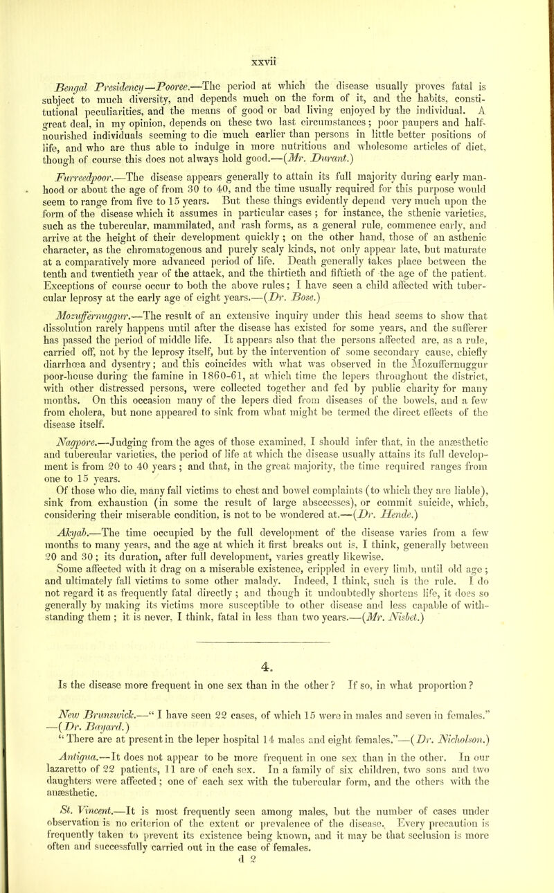 XXVll Bengal Presidency—-Pooree.—The period at which the disease usually proves fatal is subject to much diversity, and depends much on the form of it, and the habits, consti- tutional peculiarities, and the means of good or bad living enjoyed by the individual. A great deal, in my opinion, depends on these two last circumstances; poor paupers and half- nourished individuals seeming to die much earlier than persons in little better positions of life, and who are thus able to indulge in more nutritious and wholesome articles of diet, though of course this does not always hold good.—(J/r, Durant.) Furreedpoor.—The disease appears generally to attain its full majority during early man- hood or about the age of from 30 to 40, and the time usually required for this purpose would seem to range from five to 15 years. But these things evidently depend very much upon the form of the disease which it assumes in particular cases ; for instance, the sthenic varieties, such as the tubercular, mammilated, and rash forms, as a general rule, commence early, and arrive at the height of their development quickly ; on the other hand, those of an asthenic character, as the chromatogenous and purely scaly kinds, not only appear late, but maturate at a comparatively more advanced period of life. Death generally takes place between the tenth and twentieth year of the attack, and the thirtieth and fiftieth of the age of the patient. Exceptions of course occur to both the above rules; I have seen a child affected with tuber- cular leprosy at the early age of eight years.—{Dr. Bose.) Mozuffernuggur,—The result of an extensive inquiry under this head seems to show that dissolution rarely happens until after the disease has existed for some years, and the sufferer has passed the period of middle life. It appears also that the persons affected are, as a rule, carried off, not by the leprosy itself, but by the intervention of some secondary cause, chiefly diarrhoea and dysentry; and this coincides with what was observed in the Mozufferrmggur poor-house during the famine in 1860-61, at which time the lepers throughout the district, with other distressed persons, were collected together and fed by public charity for many months. On this occasion many of the lepers died from diseases of the bowels, and a few from cholera, but none appeared to sink from what might be termed the direct elfects of the disease itself. Nagpore.—Judging from the ages of those examined, I should infer that, in the anaesthetic and tubercular varieties, the period of life at which the disease usually attains its full develop- ment is from 20 to 40 years ; and that, in the great majority, the time required ranges from one to 15 years. ^ Of those who die, many fail victims to chest and bowel complaints (to which they are liable), sink from exhaustion (in some the result of large absccesses), or commit suicide, which, considering their miserable condition, is not to be wondered at.—{Dr. Mende.) ATcyab.—The time occupied by the full development of the disease varies from a few months to many years, and the age at which it first breaks out is, I think, generally between 20 and 30; its duration, after full development, varies greatly likewise. Some affected with it drag on a miserable existence, crippled in every limb, until old age; and ultimately fall victims to some other malady. Indeed, 1 think, such is the rule. I do not regard it as frequently fatal directly ; and though it undoubtedly shortens li*'e, it does so generally by making its victims more susceptible to other disease and less capable of with- standing them ; it is never, I think, fatal in less than two years.—{Mr. Nishet.) 4. Is the disease more frequent in one sex than in the other ? If so, in what proportion ? New Brunsiviclc.—“ I have seen 22 cases, of which 15 were in males and seven in females.” —{Dr. Bayard.) “There are at present in the leper hospital 14 males and eight females.”—{Dr. Nicholson.) Antigua.—It does not appear to be more frequent in one sex than in the other. In our lazaretto of 22 patients, 11 are of each sox. In a family of six children, two sons and two daughters were affected; one of each sex with the tubercular form, and the others with the anaesthetic. St. Vincent.—It is most frequently seen among males, but the number of cases under observation is no criterion of the extent or i)revalence of the disease., Every j^recaution is frequently taken to prevent its existence being known, and it may be that seclusion is more often and successfully carried out in the case of females.