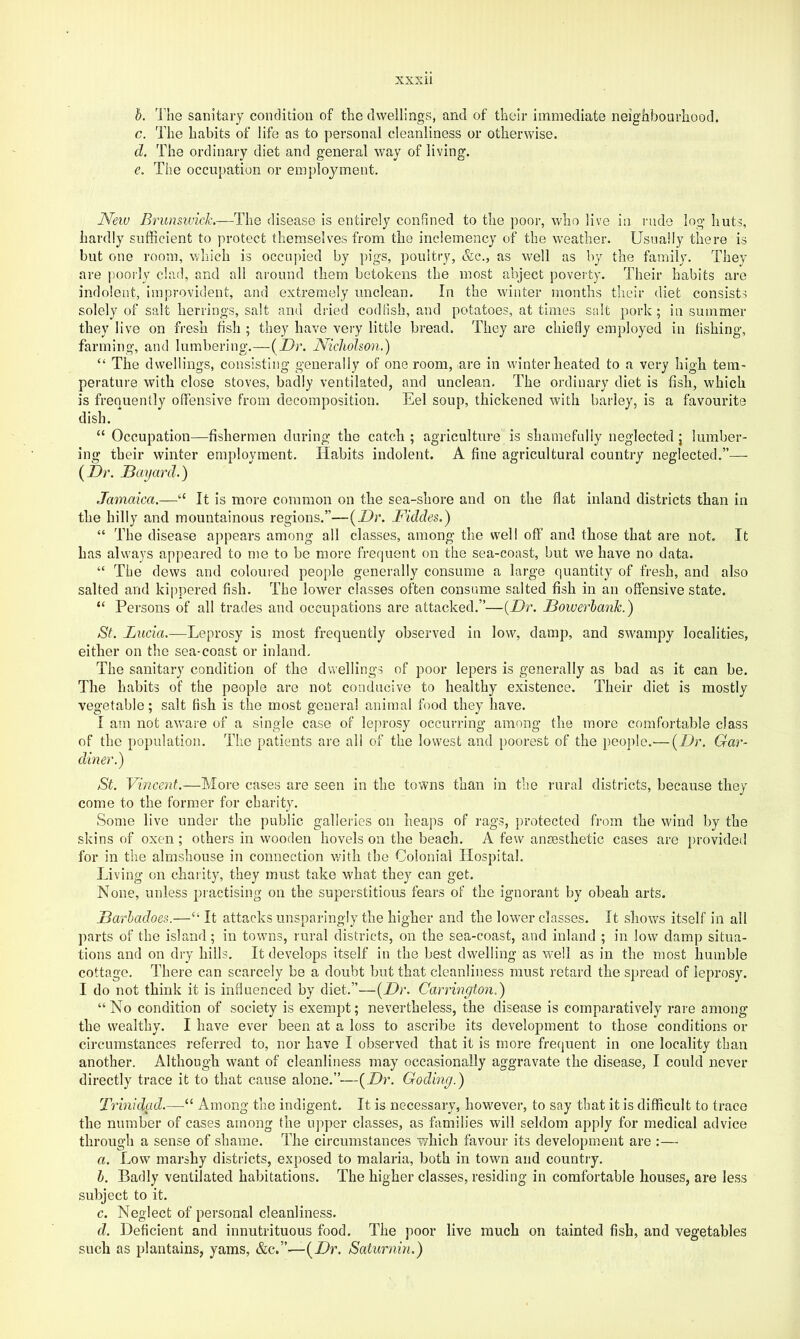 h. The sanitary condition of the dwellings, and of their immediate neighbourhood. c. The habits of life as to personal cleanliness or otherwise. d. The ordinary diet and general way of living. e. The occupation or employment. Neiu BrunsivicL—The disease is entirely confined to the poor, who live in rude log huts, hardly sufficient to protect themselves from the inclemency of the weather. Usually there is but one room, wliich is occupied by pigs, poultry, &c., as well as by the family. They are poorly clad, and all around them betokens the most abject poverty. Their habits are indolent, improvident, and extremely unclean. In the winter months their diet consists solely of salt herrings, salt and dried codfish, and potatoes, at times salt pork ; in summer they live on fresh fish ; they have very little bread. They are chiefly employed in fishing, farming, and lumbering.—(Dr. Nicholson.) “ The dwellings, consisting generally of one room, are in winter heated to a very high tem- perature with close stoves, badly ventilated, and unclean. The ordinary diet is fish, which is frequently offensive from decomposition. Eel soup, thickened with barley, is a favourite dish. “ Occupation—fishermen during the catch ; agriculture' is shamefully neglected j lumber- ing their winter employment. Habits indolent. A fine agricultural country neglected.”— (Dr. Dayard.) Jamaica.—“ It is more common on the sea-shore and on the fiat inland districts than in the hilly and mountainous regions.”—(Dr. Fiddes.) “ The disease appears among all classes, among the well off and those that are not. It has always appeared to me to be more frequent on the sea-coast, but we have no data. “ The dews and colouied people generally consume a large quantity of fresh, and also salted and kippered fish. The lower classes often consume salted fish in an offensive state. “ Persons of all trades and occupations are attacked.”—(Dr. Dowerhank.) St. Lucia.—Leprosy is most frequently observed in low, damp, and swampy localities, either on the sea-coast or inland. The sanitary condition of the dwellings of poor lepers is generally as bad as it can be. The habits of the people are not conducive to healthy existence. Their diet is mostly vegetable; salt fish is the most genera! animal food they have. I am not aware of a single case of leprosy occurring among the more comfortable class of the population. The patients are all of the lowest and poorest of the people.— {Dr. Gar- diner.) St. Vincent.—More cases are seen in the towns than in the rural districts, because they come to the former for charity. Some live under the public galleries on heaps of rags, protected from the wind by the skins of oxen; others in wooden hovels on the beach, A few anaesthetic cases are provided for in the almshouse in connection with the Colonial Hospital. Living on charity, they must take what they can get. None, unless practising on the superstitious fears of the ignorant by obeah arts. Darhadoes.—“ It attacks unsparingly the higher and the lower classes. It shows itself in all parts of the island; in towns, rural districts, on the sea-coast, and inland ; in low damp situa- tions and on dry hills. It develops itself in the best dwelling as well as in the most humble cottage. There can scarcely be a doubt but that cleanliness must retard the spread of leprosy. I do not think it is influenced by diet,”—{Dr. Carrington.) “ No condition of society is exempt; nevertheless, the disease is comparatively rare among the wealthy. I have ever been at a loss to ascribe its development to those conditions or circumstances referred to, nor have I observed that it is more frequent in one locality than another. Although want of cleanliness may occasionally aggravate the disease, I could never directly trace it to that cause alone.”—{Dr. Goding.) Trinidad.—“ Among the indigent. It is necessary, how'ever, to say that it is difficult to trace the number of cases among the upper classes, as firmilies will seldom apply for medical advice through a sense of shame. The circumstances which favour its development are :— a. Low marshy districts, exposed to malaria, both in town and country. h. Badly ventilated habitations. The higher classes, residing in comfortable houses, are less subject to it. c. Neglect of personal cleanliness. d. Deficient and innutrituous food. The poor live much on tainted fish, and vegetables such as plantains, yams, &c.”—{Dr. Saturnin.)