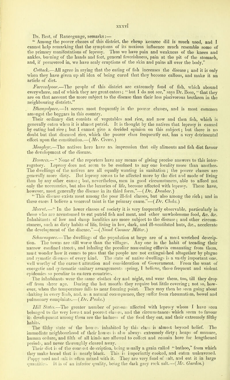 Dr. Best, of Raneegunge, remarks:— “ Among the poorer classes of this district, the cheap kesaree dal is much used, and 1 cannot help remarking that the symptoms of its noxious influence much resemble some of the primary manifestations of leprosy. Thus we have pain and weakness of the knees and ankles, burning of the hands and feet, general feverishness, pain at the pit of the stomach, and, if persevered in, we have scaly eruptions of the skin and pains all over the body.” CuttacJc.—All agree in saying that the eating of fish increases the disease ; and it is only when they have given up all idea of being cured that they become callous, and make it an article of diet. Furreedpoor.—The people of this district are extremely fond of fish, which abound everywhere, and of which they are great eaters; “ but I do not see,” says Dr. Bose, “ that they are on that account the more subject to the disease than their less piscivorous brethren in the neighbourinfif districts.” Fhaugulpore.—Tt occurs most frequently in the poorer classes, and is most common amongst the beggars in this country. Their ordinary diet consists of vegetables and rice, and now and then fish, which is generally eaten when it is almost putrid. It is thought by the natives that leprosy is caused by eating bad rice ; but I cannot give a decided opinion on this subject; but there is no doubt but that diseased rice, which the poorer class frequently eat, has a very detrimental effect u[)on the constitution.—(Jlr. Creiue.) Monghyr.—The natives here have an impression that oily aliments and fish diet favour the development of the disease. Fenares.— “ None of the reporters have any means of giving [>recise answers to this inter- rogatory. Leprosy does not seem to be confined to any one locality more than another* The dwellings of the natives are all equally wanting in sanitation ; the poorer classes are g-enerally more dirty. But leprosy seems to be affected more by the diet and mode of living than by any other cause ; but, nevertheless, men in good circumstances, able to afford not only the necessaries, but also the luxuries of life, become affected with leprosy. These have, however, most generally the disease in its third form.”—{Dr. Dunbar.) “ This disease exists most among the poor ill-fed classes, but also among the rich; and in these cases I believe a venereal taint is the primary cause.”—{Dr. Cliehe.) Meerut.—‘‘ In the lower classes of society it is very frequently observable, particularly in those who are accustomed to eat putrid fish and meat, and other unwholesome food, &c. &c. Inhabitants of low and damp localities are more subject to the disease; and other circum- stances, such as dirty habits of life, living in low, dark, and ill-ventilated huts, &c., accelerate the development of the disease.”—{^Nund Coomar Mitter.) Seharimpore.—The dwellings of the pupulation at large are of a most wretched descrip- tion. The towns are still worse than the villages. Any one in the habit of treading their narrow confined streets, and inhaling the peculiar nauseating effluvia emanating from them, must wonder how it comes to pass that the people are not extinguished altogether by plague and zymotic di'teases of every kind. The state of native dwellings is a vastly important one, well worthy of the earnest attention and consideration of Government. From the want of energetic and systematic sanitary arrangements spring, I believe, those frequent and violent epidemics so peculiar to eastern countries. The inhabitants wear the same clothes diiy and night, and wear them, too, till they drop off from sheer age. During the hot months they require but little covering; not so, how- ever, vv'hen the temperature falls to near freezing point. They may then be seen going about shaking in every linib, and, as a natural conse(juence, they suffer from rheumatism, bowel and pulmonary complaints.— {Dr. Fu&Ice.) TIill States.—-The greater number of persons affected with leprosy whom I have seen belonged to the very loweA and poorest classes, and the circumstances which seem to favour its development among them are the badness of the food they eat, and their extremely filthy habits. The filthy state of the hotwcrs inhabited by this class is almost beyond belief. The immediate neighbourhood of their houses is also always extremely dirty; heaps of manure, human ordure, and filth of all kinds are allowed to collect and remain here for lengthened periods, and never thoroughly cleared away. Their diet is of the coar.rest description, being usually a grain called “ bathoo,” from which they make bread that is nearly black. This is imperfectly cooked, and eaten unleavened. Pop[)y seed and salt is often mixed with it. They are very fund of salt, and eat it in large qnaiitities. It is of an infei'ior quality, being the dark grey rock salt.—{3[r. Garden.)