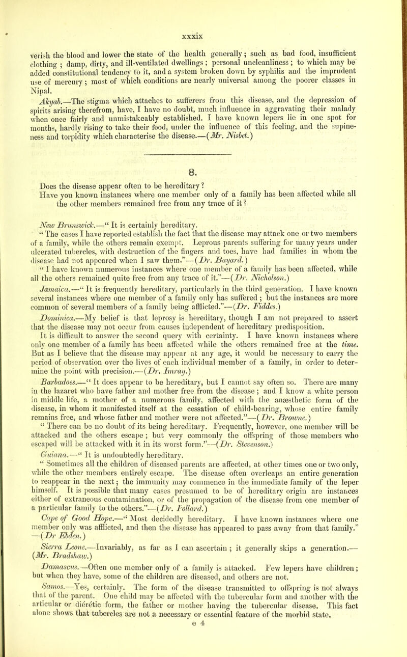verish the blood and lower the state of the health generally; such as bad food, insufficient clothino- ; damp, dirty, and ill-ventilated dwellings ; personal uncleanliness ; to which may be added constitutional tendency to it, and a system broken down by syphilis and the imprudent use of mercury; most of which conditions are nearly universal among the poorer classes in Nipal. ATcyab. The stigma which attaches to sufferers from this disease, and the depression of spirits arising therefrom, have, I have no doubt, much influence in aggravating their malady when once fairly and unmistakeably established, I have known lepers lie in one spot for months, hardly rising to take their food, under the influence of this feeling, and the supine- ness and torpidity which characterise the disease—{Mr. Nisbet.) B. Does the disease appear often to be hereditary ? Have you known instances where one member only of a family has been affected while all the other members remained free from any trace of it 1 New Bnmswick.—“ It is certainly hereditary. “ The cases I have reported establish the fact that the disease may attack one or two members of a family, while the others remain exemj)t. Leprous parents suffering for many years under ulcerated tubercles, with destruction of the fingers and toes, have had families in whom the disease had not appeared when I saw them.”—{Dr. Bayard.) “ I have known numerous instances where one member of a family has been affected, while ail the others remained quite free from any trace of it.”—{Dr. Nicholson.) Jamaica.—“ It is frequently hereditary, particularly in the third generation. I have known several instances where one member of a family only has suffered ; but the instances are more common of several members of a family being afflicted.”—{Dr. Fiddes.) Dominica.—My belief is that leprosy is hereditary, though I am not prepared to assert that the disease may not occur from causes independent of hereditary predisposition. It is difficult to answer the second query with certainty. I have known instances where only one member of a family has been affected while the others remained free at the time. But as I believe that th^ disease may appear at any age, it would be necessary to carry the period of observation over the lives of each individual member of a family, in order to deter- mine the point with precision,—{Dr. Imray.) Barbadoes.—“ It does appear to be hereditary, but I cannot say often so. There are many in the lazaret who have father and mother free from the disease; and I know a white person in middle life, a mother of a numerous family, affected with the ansesthetic form of the disease, in whom it manifested itself at the cessation of child-bearing, whose entire family remains free, and whose father and mother were not affected.—{Dr. Browne.) “ There can be no doubt of its being hereditary. Frequently, however, one member will be attacked and the others escape ; but very commonly the offspring of those members who escaped will be attacked with it in its worst form.’’—{Dr. Stevenson.) Guiana.—“ It is undoubtedly hereditary, “ Sometimes all the children of diseased parents are affected, at other times one or two only, while the other members entirely escape. The disease often overleaps an entire generation to reappear in the next; the immunity may commence in the immediate family of the leper himself. It is possible that many cases presumed to be of hereditary origin are instances either of extraneous contamination, or of the propagation of the disease from one member of a particular family to the others.”—{Dr. Pollard.) Cafe of Good Ilope.—“ Most decidedly hereditary. I have known instances where one member only was afflicted, and then the disease has appeared to pass away from that family.” —{Dr Ebden.) Sierra Leone.—Invariably, as far as 1 can ascertain ; it generally skips a generation.— {Mr. Bradshaw.) Damascus.—Often one member only of a family is attacked. Few lepers have children; but when they have, some of the children are diseased, and others are not. Samos.—Yes, certainly. The form of the disease transmitted to offspring is not always that of the parent. One child may be affected with the tubercular form and another with the articular or dieretic form, the father or mother having the tubercular disease. This fact alone shows that tubercles are not a necessary or essential feature of the morbid state.