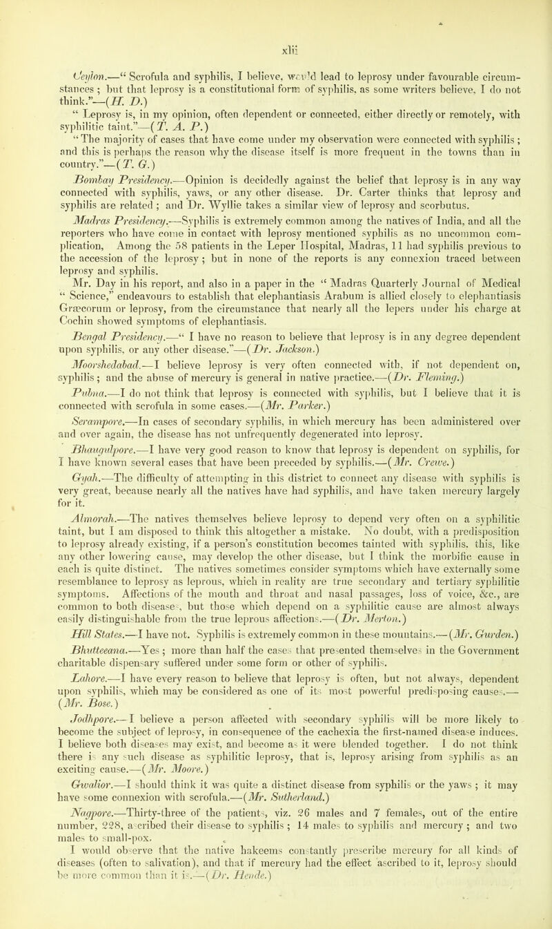 stances ; but that leprosy is a constitutional form of syphilis, as some writers believe, I do not think.”—(JT. n.) “ Leprosy is, in my opinion, often dependent or connected, either directly or remotely, with syphilitic taint.”—(T. A. P.) “The majority of cases that have come under my observation were connected with syphilis ; and this is perhaps the reason why the disease itself is more frequent in the towns than in country.”—(T. G.) Pombay Presidency.-—Opinion is decidedly against the belief that leprosy is in any way connected with syphilis, yaws, or any other disease. Dr. Carter thinks that leprosy and syphilis are related ; and Dr. Wyllie takes a similar view of leprosy and scorbutus. Madras Presidency.—Syphilis is extremely common among the natives of India, and all the reporters who have come in contact with leprosy mentioned syphilis as no uncommon com- plication, Among the 58 patients in the Leper Hospital, Madras, 11 had syphilis previous to the accession of the leprosy ; but in none of the reports is any connexion traced between leprosy and syphilis. Mr. Day in his report, and also in a paper in the “ Madras Quarterly Journal of Medical “ Science,” endeavours to establish that elephantiasis Arabuni is allied closely to elephantiasis Graecorurn or leprosy, from the circumstance that nearly all the lepers under his charge at Cochin showed symptoms of elephantiasis. Pengal Presidency.—“ I have no reason to believe that leprosy is in any degree dependent upon syphilis, or any other disease.”—{Dr. JacJcson.) Moorshedabad.—I believe leprosy is very often connected with, if not dependent on, ■syphilis; and the abuse of mercury is general in native practice.—{Dr. Fleming.) Pubna.—I do not think that leprosy is connected with syphilis, but I believe that it is connected with scrofula in some cases.—{Mr. Parker.) Serampore.—In cases of secondary syphilis, in which mercury has been administered over and over again, the disease has not unfrequently degenerated into leprosy. Dliaugidpore.—I have very good reason to know that leprosy is dependent on syphilis, for I have known several cases that have been preceded by syphilis.—(Jir. Creiue.) Gyah.—The difficulty of attempting in this district to connect any disease with syphilis is very great, because nearly all the natives have had syphilis, and have taken mercury largely for it. Almorah.—The natives themselves believe leprosy to depend very often on a syphilitic taint, but I am disposed to think this altogether a mistake. No doubt, with a predisposition to leprosy already existing, if a person’s constitution becomes tainted with syphilis, this, like any other lowering cause, may develop the other disease, but I think the morbific cause in each is quite distinct. The natives sometimes consider symptoms which have externally some resemblance to leprosy as leprous, which in reality are true secondary and tertiary syphilitic symptoms. Affections of the mouth and throat and nasal passages, loss of voice, &c., are common to both disease-, but those which depend on a syphilitic cause are almost always easily distinguishable from the true leprous affections.—{Dr. Merton.) Hill States.—I have not. Syphilis is extremely common in these mountains.-—(Afr. Garden.) Phutteeana.—Yes ; more than half the cases that presented themselves in the Government charitable dispensary suffered under some form or other of syphilis. Lahore.—I have every reason to believe that leprosy is often, but not always, dependent upon syphilis, which may be considered as one of its most powerful predisposing causes.— {Mr. Pose.) Jodhpore.—I believe a person affected v/ith secondary syphilis will be more likely to become the subject of leprosy, in consequence of the cachexia the first-named disease induces. I believe both diseases may exist, and become as it were blended together. I do not think there is any such disease as syphilitic leprosy, that is, leprosy arising from syphilis as an exciting cause.—{Mr. Moore.) Gwalior.—I should think it was quite a distinct disease from syphilis or the yaws ; it may have some connexion with scrofula.—{Mr. Sutherland.) Nagpore.—Thirty-three of the patients, viz. 26 males and 7 females, out of the entire number, 228, ascribed their disease to syphilis ; 14 males to syphilis and mercury ; and two males to small-pox. I would observe that the native hakeems constantly prescribe mercury for all kinds of diseases (often to salivation), and that if mercury had the effect ascribed to it, leprosy should be more common than it \s.~{Dr. Heode.)